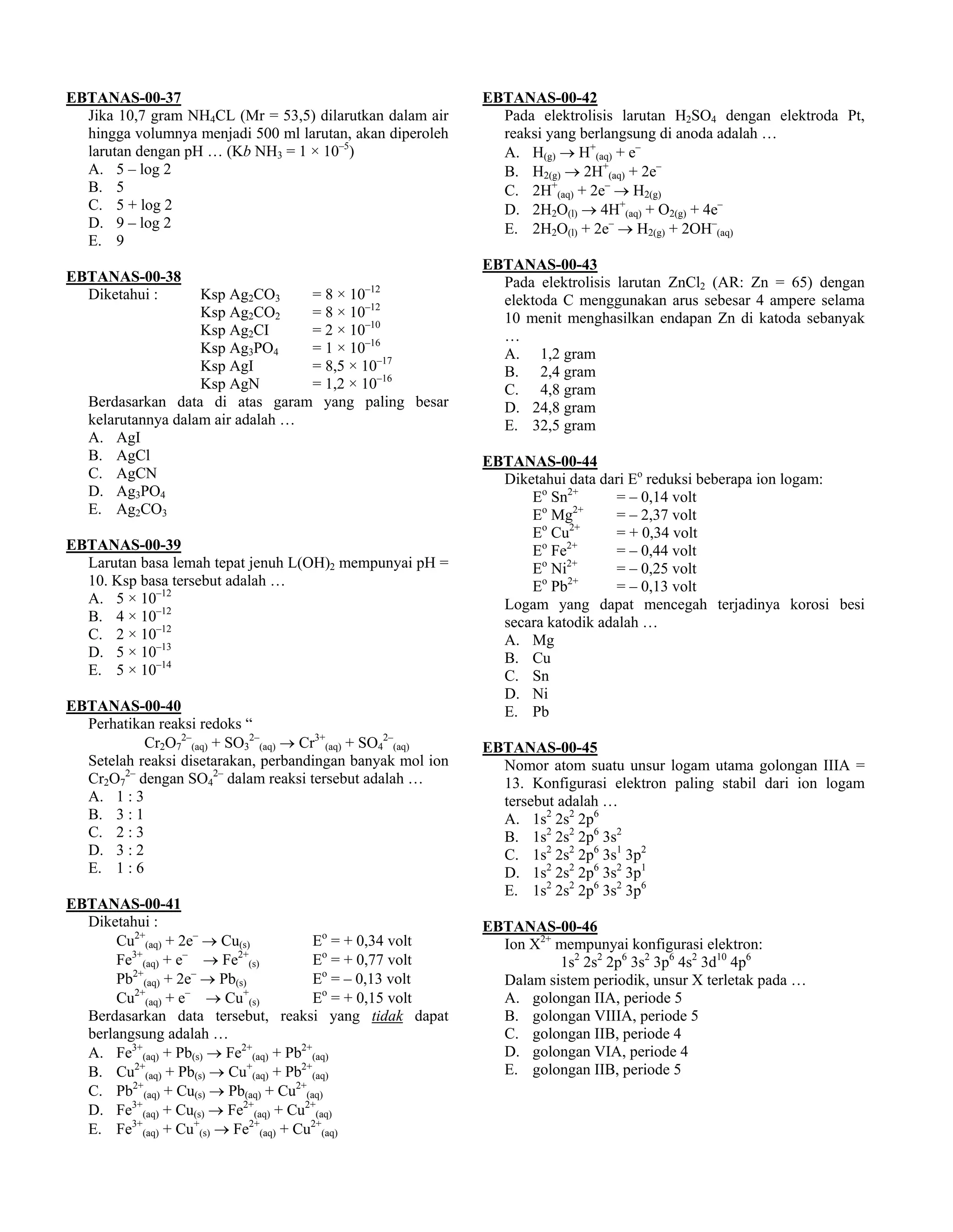 EBTANAS-00-37                                               EBTANAS-00-42
  Jika 10,7 gram NH4CL (Mr = 53,5) dilarutkan dalam air       Pada elektrolisis larutan H2SO4 dengan elektroda Pt,
  hingga volumnya menjadi 500 ml larutan, akan diperoleh      reaksi yang berlangsung di anoda adalah …
  larutan dengan pH … (Kb NH3 = 1 × 10–5)                     A. H(g) → H+(aq) + e–
  A. 5 – log 2                                                B. H2(g) → 2H+(aq) + 2e–
  B. 5                                                        C. 2H+(aq) + 2e– → H2(g)
  C. 5 + log 2                                                D. 2H2O(l) → 4H+(aq) + O2(g) + 4e–
  D. 9 – log 2                                                E. 2H2O(l) + 2e– → H2(g) + 2OH–(aq)
  E. 9
                                                            EBTANAS-00-43
EBTANAS-00-38                                                 Pada elektrolisis larutan ZnCl2 (AR: Zn = 65) dengan
                                            –12
  Diketahui :       Ksp Ag2CO3     = 8 × 10                   elektoda C menggunakan arus sebesar 4 ampere selama
                    Ksp Ag2CO2     = 8 × 10–12                10 menit menghasilkan endapan Zn di katoda sebanyak
                    Ksp Ag2CI      = 2 × 10–10                …
                    Ksp Ag3PO4     = 1 × 10–16                A. 1,2 gram
                    Ksp AgI        = 8,5 × 10–17              B. 2,4 gram
                    Ksp AgN        = 1,2 × 10–16              C. 4,8 gram
   Berdasarkan data di atas garam yang paling besar           D. 24,8 gram
   kelarutannya dalam air adalah …                            E. 32,5 gram
   A. AgI
   B. AgCl                                                  EBTANAS-00-44
   C. AgCN                                                    Diketahui data dari Eo reduksi beberapa ion logam:
   D. Ag3PO4                                                      Eo Sn2+       = – 0,14 volt
   E. Ag2CO3                                                      Eo Mg2+       = – 2,37 volt
                                                                  Eo Cu2+       = + 0,34 volt
EBTANAS-00-39                                                     Eo Fe2+       = – 0,44 volt
  Larutan basa lemah tepat jenuh L(OH)2 mempunyai pH =            Eo Ni2+       = – 0,25 volt
  10. Ksp basa tersebut adalah …                                  Eo Pb2+       = – 0,13 volt
  A. 5 × 10–12                                                Logam yang dapat mencegah terjadinya korosi besi
  B. 4 × 10–12                                                secara katodik adalah …
  C. 2 × 10–12                                                A. Mg
  D. 5 × 10–13                                                B. Cu
  E. 5 × 10–14                                                C. Sn
                                                              D. Ni
EBTANAS-00-40                                                 E. Pb
  Perhatikan reaksi redoks “
           Cr2O72–(aq) + SO32–(aq) → Cr3+(aq) + SO42–(aq)   EBTANAS-00-45
  Setelah reaksi disetarakan, perbandingan banyak mol ion     Nomor atom suatu unsur logam utama golongan IIIA =
  Cr2O72– dengan SO42– dalam reaksi tersebut adalah …         13. Konfigurasi elektron paling stabil dari ion logam
  A. 1 : 3                                                    tersebut adalah …
  B. 3 : 1                                                    A. 1s2 2s2 2p6
  C. 2 : 3                                                    B. 1s2 2s2 2p6 3s2
  D. 3 : 2                                                    C. 1s2 2s2 2p6 3s1 3p2
  E. 1 : 6                                                    D. 1s2 2s2 2p6 3s2 3p1
                                                              E. 1s2 2s2 2p6 3s2 3p6
EBTANAS-00-41
  Diketahui :                                               EBTANAS-00-46
       Cu2+(aq) + 2e– → Cu(s)          Eo = + 0,34 volt       Ion X2+ mempunyai konfigurasi elektron:
       Fe (aq) + e → Fe (s)
         3+        –      2+
                                       Eo = + 0,77 volt               1s2 2s2 2p6 3s2 3p6 4s2 3d10 4p6
       Pb (aq) + 2e → Pb(s)
         2+          –
                                       Eo = – 0,13 volt       Dalam sistem periodik, unsur X terletak pada …
       Cu2+(aq) + e– → Cu+(s)          Eo = + 0,15 volt       A. golongan IIA, periode 5
  Berdasarkan data tersebut, reaksi yang tidak dapat          B. golongan VIIIA, periode 5
  berlangsung adalah …                                        C. golongan IIB, periode 4
  A. Fe3+(aq) + Pb(s) → Fe2+(aq) + Pb2+(aq)                   D. golongan VIA, periode 4
  B. Cu2+(aq) + Pb(s) → Cu+(aq) + Pb2+(aq)                    E. golongan IIB, periode 5
  C. Pb2+(aq) + Cu(s) → Pb(aq) + Cu2+(aq)
  D. Fe3+(aq) + Cu(s) → Fe2+(aq) + Cu2+(aq)
  E. Fe3+(aq) + Cu+(s) → Fe2+(aq) + Cu2+(aq)
 