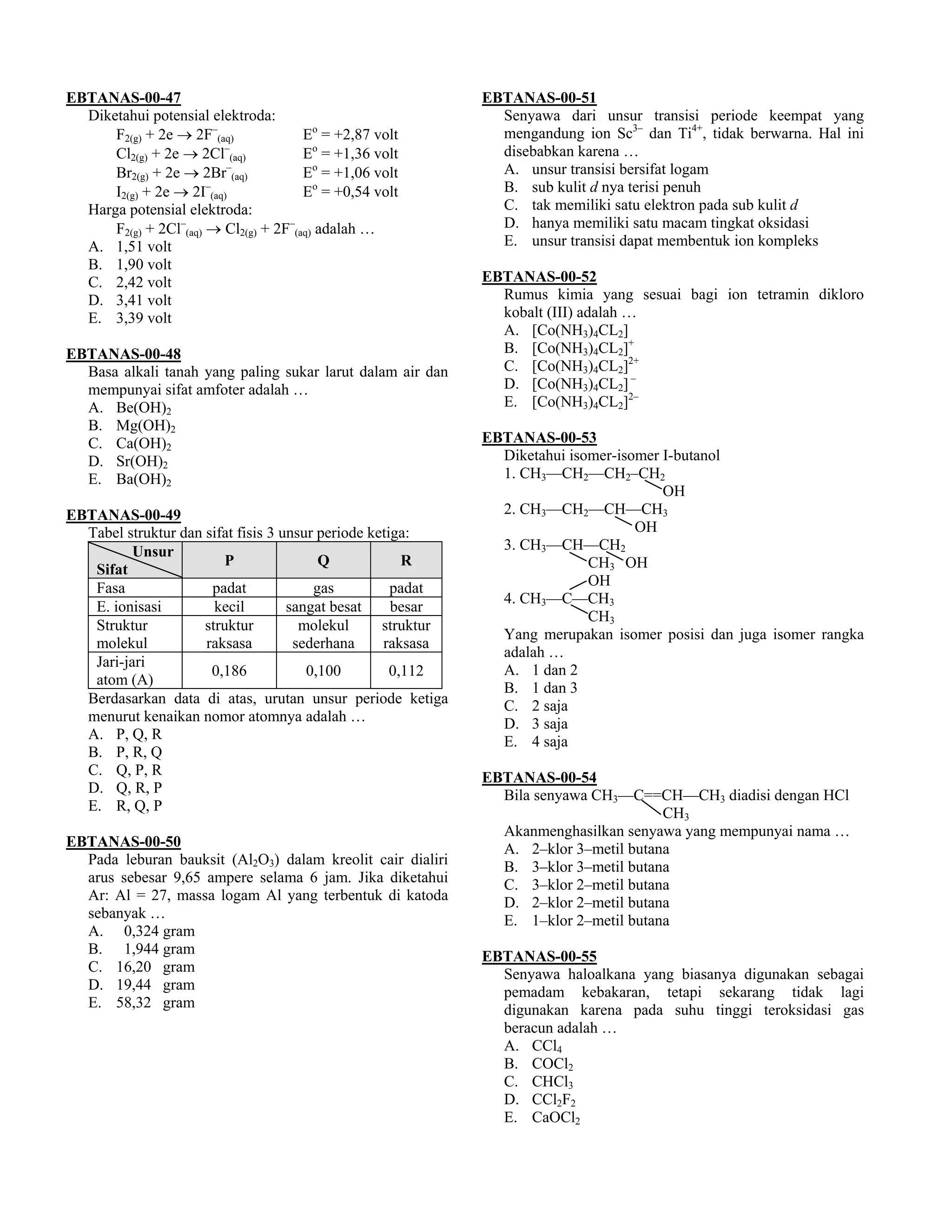 EBTANAS-00-47                                                 EBTANAS-00-51
  Diketahui potensial elektroda:                                Senyawa dari unsur transisi periode keempat yang
      F2(g) + 2e → 2F–(aq)             Eo = +2,87 volt          mengandung ion Sc3– dan Ti4+, tidak berwarna. Hal ini
      Cl2(g) + 2e → 2Cl (aq)
                         –
                                       Eo = +1,36 volt          disebabkan karena …
      Br2(g) + 2e → 2Br (aq)
                          –
                                       Eo = +1,06 volt          A. unsur transisi bersifat logam
      I2(g) + 2e → 2I (aq)
                       –
                                       Eo = +0,54 volt          B. sub kulit d nya terisi penuh
  Harga potensial elektroda:                                    C. tak memiliki satu elektron pada sub kulit d
      F2(g) + 2Cl–(aq) → Cl2(g) + 2F–(aq) adalah …              D. hanya memiliki satu macam tingkat oksidasi
  A. 1,51 volt                                                  E. unsur transisi dapat membentuk ion kompleks
  B. 1,90 volt
  C. 2,42 volt                                                EBTANAS-00-52
  D. 3,41 volt                                                  Rumus kimia yang sesuai bagi ion tetramin dikloro
  E. 3,39 volt                                                  kobalt (III) adalah …
                                                                A. [Co(NH3)4CL2]
EBTANAS-00-48                                                   B. [Co(NH3)4CL2]+
  Basa alkali tanah yang paling sukar larut dalam air dan       C. [Co(NH3)4CL2]2+
  mempunyai sifat amfoter adalah …                              D. [Co(NH3)4CL2] –
  A. Be(OH)2                                                    E. [Co(NH3)4CL2]2–
  B. Mg(OH)2
  C. Ca(OH)2                                                  EBTANAS-00-53
  D. Sr(OH)2                                                    Diketahui isomer-isomer I-butanol
  E. Ba(OH)2                                                    1. CH3––CH2––CH2–CH2
                                                                                        OH
EBTANAS-00-49                                                   2. CH3––CH2––CH––CH3
  Tabel struktur dan sifat fisis 3 unsur periode ketiga:                            OH
          Unsur                                                 3. CH3––CH––CH2
                         P               Q             R                     CH3 OH
   Sifat
   Fasa               padat             gas          padat                   OH
                                                                4. CH3––C––CH3
   E. ionisasi         kecil        sangat besat     besar
                                                                             CH3
   Struktur          struktur         molekul      struktur
                                                                Yang merupakan isomer posisi dan juga isomer rangka
   molekul           raksasa         sederhana     raksasa
                                                                adalah …
   Jari-jari
                      0,186            0,100         0,112      A. 1 dan 2
   atom (A)
                                                                B. 1 dan 3
  Berdasarkan data di atas, urutan unsur periode ketiga         C. 2 saja
  menurut kenaikan nomor atomnya adalah …                       D. 3 saja
  A. P, Q, R                                                    E. 4 saja
  B. P, R, Q
  C. Q, P, R                                                  EBTANAS-00-54
  D. Q, R, P                                                    Bila senyawa CH3––C==CH––CH3 diadisi dengan HCl
  E. R, Q, P                                                                           CH3
                                                                Akanmenghasilkan senyawa yang mempunyai nama …
EBTANAS-00-50                                                   A. 2–klor 3–metil butana
  Pada leburan bauksit (Al2O3) dalam kreolit cair dialiri       B. 3–klor 3–metil butana
  arus sebesar 9,65 ampere selama 6 jam. Jika diketahui         C. 3–klor 2–metil butana
  Ar: Al = 27, massa logam Al yang terbentuk di katoda          D. 2–klor 2–metil butana
  sebanyak …                                                    E. 1–klor 2–metil butana
  A. 0,324 gram
  B. 1,944 gram                                               EBTANAS-00-55
  C. 16,20 gram                                                 Senyawa haloalkana yang biasanya digunakan sebagai
  D. 19,44 gram                                                 pemadam kebakaran, tetapi sekarang tidak lagi
  E. 58,32 gram                                                 digunakan karena pada suhu tinggi teroksidasi gas
                                                                beracun adalah …
                                                                A. CCl4
                                                                B. COCl2
                                                                C. CHCl3
                                                                D. CCl2F2
                                                                E. CaOCl2
 