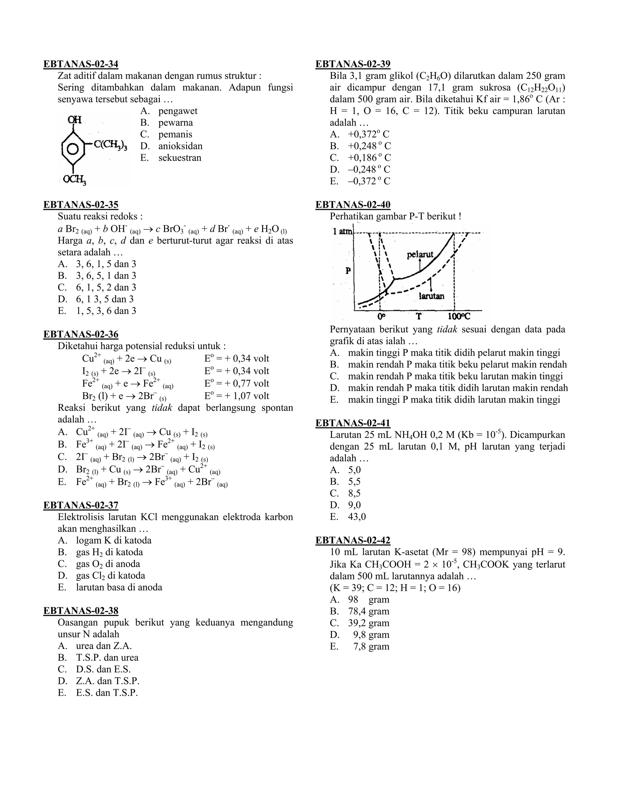 EBTANAS-02-34                                                       EBTANAS-02-39
  Zat aditif dalam makanan dengan rumus struktur :                    Bila 3,1 gram glikol (C2H6O) dilarutkan dalam 250 gram
  Sering ditambahkan dalam makanan. Adapun fungsi                     air dicampur dengan 17,1 gram sukrosa (C12H22O11)
  senyawa tersebut sebagai …                                          dalam 500 gram air. Bila diketahui Kf air = 1,86o C (Ar :
                     A. pengawet                                      H = 1, O = 16, C = 12). Titik beku campuran larutan
                     B. pewarna                                       adalah …
                     C. pemanis                                       A. +0,372o C
                     D. anioksidan                                    B. +0,248 o C
                     E. sekuestran                                    C. +0,186 o C
                                                                      D. –0,248 o C
                                                                      E. –0,372 o C

EBTANAS-02-35                                                       EBTANAS-02-40
  Suatu reaksi redoks :                                               Perhatikan gambar P-T berikut !
  a Br2 (aq) + b OH- (aq) → c BrO3- (aq) + d Br- (aq) + e H2O (l)
  Harga a, b, c, d dan e berturut-turut agar reaksi di atas
  setara adalah …
  A. 3, 6, 1, 5 dan 3
  B. 3, 6, 5, 1 dan 3
  C. 6, 1, 5, 2 dan 3
  D. 6, 1 3, 5 dan 3
  E. 1, 5, 3, 6 dan 3

EBTANAS-02-36                                                          Pernyataan berikut yang tidak sesuai dengan data pada
  Diketahui harga potensial reduksi untuk :                            grafik di atas ialah …
                                                                       A. makin tinggi P maka titik didih pelarut makin tinggi
        Cu2+ (aq) + 2e → Cu (s)           Eo = + 0,34 volt
                         –                                             B. makin rendah P maka titik beku pelarut makin rendah
        I2 (s) + 2e → 2I (s)              Eo = + 0,34 volt
           2+              2+                                          C. makin rendah P maka titik beku larutan makin tinggi
        Fe (aq) + e → Fe (aq)             Eo = + 0,77 volt             D. makin rendah P maka titik didih larutan makin rendah
                           –
        Br2 (l) + e → 2Br (s)             Eo = + 1,07 volt             E. makin tinggi P maka titik didih larutan makin tinggi
  Reaksi berikut yang tidak dapat berlangsung spontan
  adalah …                                                          EBTANAS-02-41
  A. Cu2+ (aq) + 2I– (aq) → Cu (s) + I2 (s)                           Larutan 25 mL NH4OH 0,2 M (Kb = 10-5). Dicampurkan
  B. Fe3+ (aq) + 2I– (aq) → Fe2+ (aq) + I2 (s)                        dengan 25 mL larutan 0,1 M, pH larutan yang terjadi
  C. 2I– (aq) + Br2 (l) → 2Br– (aq) + I2 (s)                          adalah …
  D. Br2 (l) + Cu (s) → 2Br– (aq) + Cu2+ (aq)                         A. 5,0
  E. Fe2+ (aq) + Br2 (l) → Fe3+ (aq) + 2Br– (aq)                      B. 5,5
                                                                      C. 8,5
EBTANAS-02-37                                                         D. 9,0
  Elektrolisis larutan KCl menggunakan elektroda karbon               E. 43,0
  akan menghasilkan …
  A. logam K di katoda                                              EBTANAS-02-42
  B. gas H2 di katoda                                                 10 mL larutan K-asetat (Mr = 98) mempunyai pH = 9.
  C. gas O2 di anoda                                                  Jika Ka CH3COOH = 2 × 10-5, CH3COOK yang terlarut
  D. gas Cl2 di katoda                                                dalam 500 mL larutannya adalah …
  E. larutan basa di anoda                                            (K = 39; C = 12; H = 1; O = 16)
                                                                      A. 98 gram
EBTANAS-02-38                                                         B. 78,4 gram
  Oasangan pupuk berikut yang keduanya mengandung                     C. 39,2 gram
  unsur N adalah                                                      D. 9,8 gram
  A. urea dan Z.A.                                                    E. 7,8 gram
  B. T.S.P. dan urea
  C. D.S. dan E.S.
  D. Z.A. dan T.S.P.
  E. E.S. dan T.S.P.
 