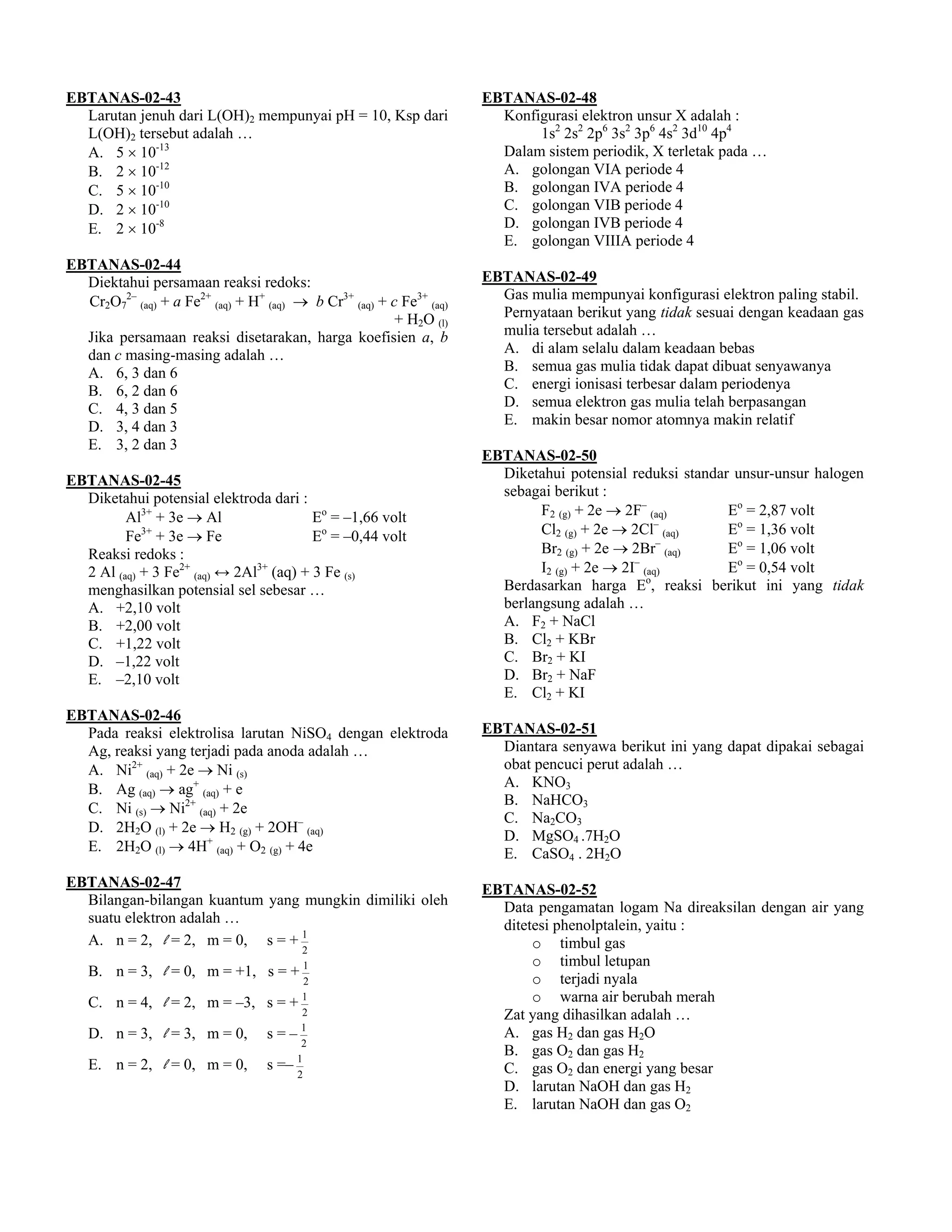 EBTANAS-02-43                                                        EBTANAS-02-48
  Larutan jenuh dari L(OH)2 mempunyai pH = 10, Ksp dari                Konfigurasi elektron unsur X adalah :
  L(OH)2 tersebut adalah …                                                  1s2 2s2 2p6 3s2 3p6 4s2 3d10 4p4
  A. 5 × 10-13                                                         Dalam sistem periodik, X terletak pada …
  B. 2 × 10-12                                                         A. golongan VIA periode 4
  C. 5 × 10-10                                                         B. golongan IVA periode 4
  D. 2 × 10-10                                                         C. golongan VIB periode 4
  E. 2 × 10-8                                                          D. golongan IVB periode 4
                                                                       E. golongan VIIIA periode 4
EBTANAS-02-44
  Diektahui persamaan reaksi redoks:                                 EBTANAS-02-49
  Cr2O72– (aq) + a Fe2+ (aq) + H+ (aq) → b Cr3+ (aq) + c Fe3+ (aq)     Gas mulia mempunyai konfigurasi elektron paling stabil.
                                                        + H2O (l)      Pernyataan berikut yang tidak sesuai dengan keadaan gas
  Jika persamaan reaksi disetarakan, harga koefisien a, b              mulia tersebut adalah …
  dan c masing-masing adalah …                                         A. di alam selalu dalam keadaan bebas
  A. 6, 3 dan 6                                                        B. semua gas mulia tidak dapat dibuat senyawanya
  B. 6, 2 dan 6                                                        C. energi ionisasi terbesar dalam periodenya
  C. 4, 3 dan 5                                                        D. semua elektron gas mulia telah berpasangan
  D. 3, 4 dan 3                                                        E. makin besar nomor atomnya makin relatif
  E. 3, 2 dan 3
                                                                     EBTANAS-02-50
EBTANAS-02-45                                                          Diketahui potensial reduksi standar unsur-unsur halogen
  Diketahui potensial elektroda dari :                                 sebagai berikut :
         Al3+ + 3e → Al                  Eo = –1,66 volt                     F2 (g) + 2e → 2F– (aq)       Eo = 2,87 volt
                                                                                                 –
            3+
         Fe + 3e → Fe                    Eo = –0,44 volt                     Cl2 (g) + 2e → 2Cl (aq)      Eo = 1,36 volt
                                                                                                 –
  Reaksi redoks :                                                            Br2 (g) + 2e → 2Br (aq)      Eo = 1,06 volt
                                                                                             –
  2 Al (aq) + 3 Fe2+ (aq) ↔ 2Al3+ (aq) + 3 Fe (s)                            I2 (g) + 2e → 2I (aq)        Eo = 0,54 volt
                                                                                               o
  menghasilkan potensial sel sebesar …                                 Berdasarkan harga E , reaksi berikut ini yang tidak
  A. +2,10 volt                                                        berlangsung adalah …
  B. +2,00 volt                                                        A. F2 + NaCl
  C. +1,22 volt                                                        B. Cl2 + KBr
  D. –1,22 volt                                                        C. Br2 + KI
  E. –2,10 volt                                                        D. Br2 + NaF
                                                                       E. Cl2 + KI
EBTANAS-02-46
  Pada reaksi elektrolisa larutan NiSO4 dengan elektroda             EBTANAS-02-51
  Ag, reaksi yang terjadi pada anoda adalah …                          Diantara senyawa berikut ini yang dapat dipakai sebagai
  A. Ni2+ (aq) + 2e → Ni (s)                                           obat pencuci perut adalah …
  B. Ag (aq) → ag+ (aq) + e                                            A. KNO3
                                                                       B. NaHCO3
  C. Ni (s) → Ni2+ (aq) + 2e
                                                                       C. Na2CO3
  D. 2H2O (l) + 2e → H2 (g) + 2OH– (aq)
                                                                       D. MgSO4 .7H2O
  E. 2H2O (l) → 4H+ (aq) + O2 (g) + 4e                                 E. CaSO4 . 2H2O
EBTANAS-02-47                                                        EBTANAS-02-52
  Bilangan-bilangan kuantum yang mungkin dimiliki oleh                 Data pengamatan logam Na direaksilan dengan air yang
  suatu elektron adalah …                                              ditetesi phenolptalein, yaitu :
  A. n = 2, l = 2, m = 0, s = + 1                                           o timbul gas
                                        2
                                                                            o timbul letupan
   B. n = 3, l = 0, m = +1, s = + 1                                         o terjadi nyala
                                           2

   C. n = 4, l = 2, m = –3, s = + 1                                         o warna air berubah merah
                                        2                              Zat yang dihasilkan adalah …
   D. n = 3, l = 3, m = 0,        s=–1                                 A. gas H2 dan gas H2O
                                        2
                                                                       B. gas O2 dan gas H2
   E. n = 2, l = 0, m = 0,        s =– 1                               C. gas O2 dan energi yang besar
                                       2
                                                                       D. larutan NaOH dan gas H2
                                                                       E. larutan NaOH dan gas O2
 