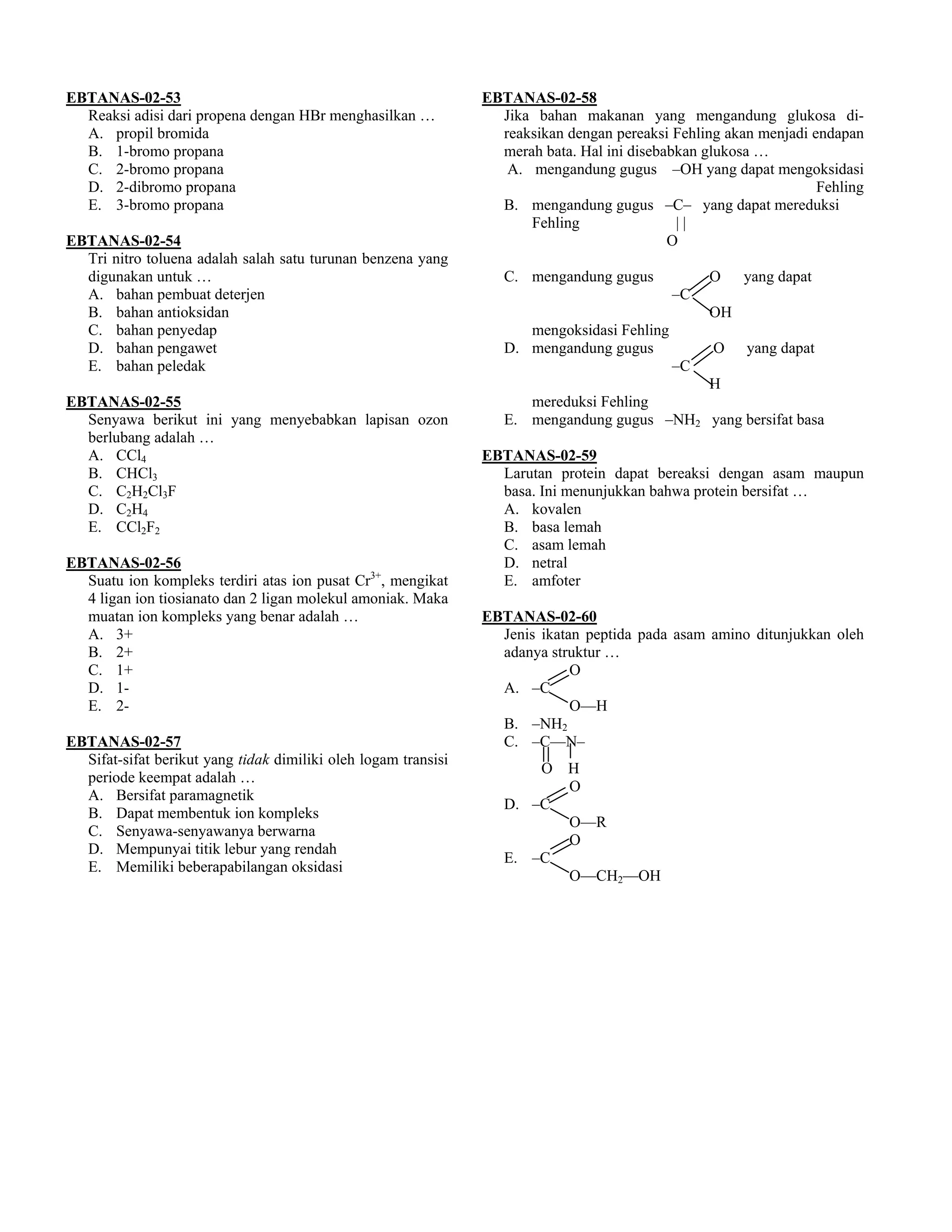 EBTANAS-02-53                                                   EBTANAS-02-58
  Reaksi adisi dari propena dengan HBr menghasilkan …             Jika bahan makanan yang mengandung glukosa di-
  A. propil bromida                                               reaksikan dengan pereaksi Fehling akan menjadi endapan
  B. 1-bromo propana                                              merah bata. Hal ini disebabkan glukosa …
  C. 2-bromo propana                                               A. mengandung gugus –OH yang dapat mengoksidasi
  D. 2-dibromo propana                                                                                            Fehling
  E. 3-bromo propana                                              B. mengandung gugus –C– yang dapat mereduksi
                                                                      Fehling                ||
EBTANAS-02-54                                                                               O
  Tri nitro toluena adalah salah satu turunan benzena yang
  digunakan untuk …                                                C. mengandung gugus            O    yang dapat
  A. bahan pembuat deterjen                                                                  –C
  B. bahan antioksidan                                                                            OH
  C. bahan penyedap                                                   mengoksidasi Fehling
  D. bahan pengawet                                                D. mengandung gugus            O    yang dapat
  E. bahan peledak                                                                           –C
                                                                                            H
EBTANAS-02-55                                                         mereduksi Fehling
  Senyawa berikut ini yang menyebabkan lapisan ozon                E. mengandung gugus –NH2 yang bersifat basa
  berlubang adalah …
  A. CCl4                                                       EBTANAS-02-59
  B. CHCl3                                                        Larutan protein dapat bereaksi dengan asam maupun
  C. C2H2Cl3F                                                     basa. Ini menunjukkan bahwa protein bersifat …
  D. C2H4                                                         A. kovalen
  E. CCl2F2                                                       B. basa lemah
                                                                  C. asam lemah
EBTANAS-02-56                                                     D. netral
  Suatu ion kompleks terdiri atas ion pusat Cr3+, mengikat        E. amfoter
  4 ligan ion tiosianato dan 2 ligan molekul amoniak. Maka
  muatan ion kompleks yang benar adalah …                       EBTANAS-02-60
  A. 3+                                                           Jenis ikatan peptida pada asam amino ditunjukkan oleh
  B. 2+                                                           adanya struktur …
  C. 1+                                                                      O
  D. 1-                                                           A. –C
  E. 2-                                                                      O––H
                                                                  B. –NH2
EBTANAS-02-57                                                     C. –C––N–
  Sifat-sifat berikut yang tidak dimiliki oleh logam transisi
                                                                       O H
  periode keempat adalah …
                                                                         O
  A. Bersifat paramagnetik
                                                                   D. –C
  B. Dapat membentuk ion kompleks
                                                                         O––R
  C. Senyawa-senyawanya berwarna
                                                                         O
  D. Mempunyai titik lebur yang rendah
                                                                   E. –C
  E. Memiliki beberapabilangan oksidasi
                                                                         O––CH2––OH
 