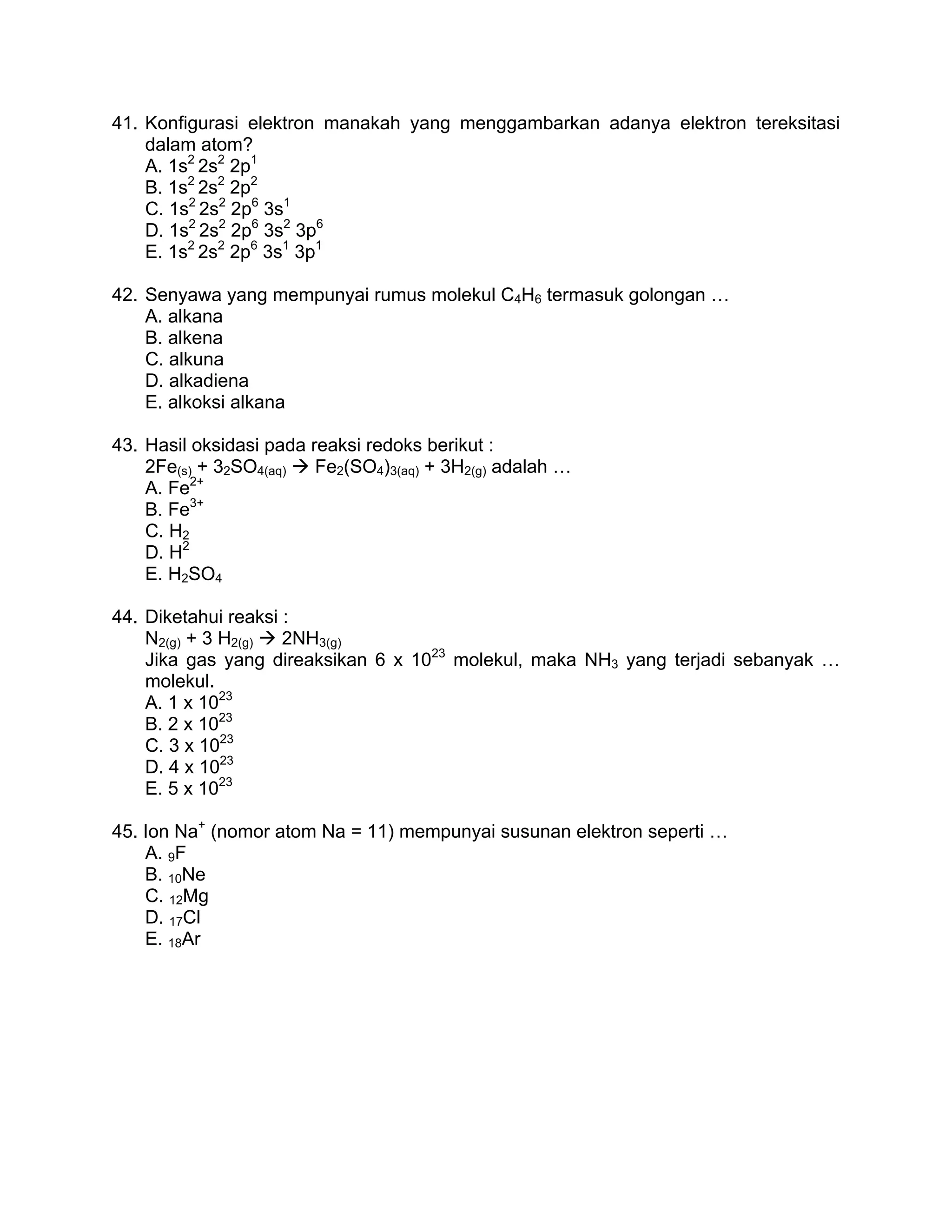 41. Konfigurasi elektron manakah yang menggambarkan adanya elektron tereksitasi
    dalam atom?
    A. 1s2 2s2 2p1
    B. 1s2 2s2 2p2
    C. 1s2 2s2 2p6 3s1
    D. 1s2 2s2 2p6 3s2 3p6
    E. 1s2 2s2 2p6 3s1 3p1

42. Senyawa yang mempunyai rumus molekul C4H6 termasuk golongan …
    A. alkana
    B. alkena
    C. alkuna
    D. alkadiena
    E. alkoksi alkana

43. Hasil oksidasi pada reaksi redoks berikut :
    2Fe(s) + 32SO4(aq)   Fe2(SO4)3(aq) + 3H2(g) adalah …
          2+
    A. Fe
    B. Fe3+
    C. H2
    D. H2
    E. H2SO4

44. Diketahui reaksi :
    N2(g) + 3 H2(g)  2NH3(g)
    Jika gas yang direaksikan 6 x 1023 molekul, maka NH3 yang terjadi sebanyak …
    molekul.
    A. 1 x 1023
    B. 2 x 1023
    C. 3 x 1023
    D. 4 x 1023
    E. 5 x 1023

45. Ion Na+ (nomor atom Na = 11) mempunyai susunan elektron seperti …
    A. 9F
    B. 10Ne
    C. 12Mg
    D. 17Cl
    E. 18Ar
 