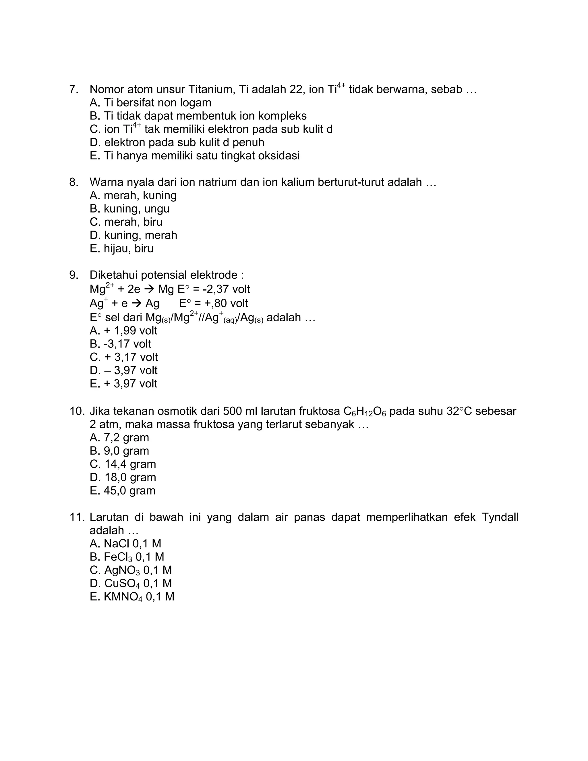 7. Nomor atom unsur Titanium, Ti adalah 22, ion Ti4+ tidak berwarna, sebab …
   A. Ti bersifat non logam
   B. Ti tidak dapat membentuk ion kompleks
   C. ion Ti4+ tak memiliki elektron pada sub kulit d
   D. elektron pada sub kulit d penuh
   E. Ti hanya memiliki satu tingkat oksidasi

8. Warna nyala dari ion natrium dan ion kalium berturut-turut adalah …
   A. merah, kuning
   B. kuning, ungu
   C. merah, biru
   D. kuning, merah
   E. hijau, biru

9. Diketahui potensial elektrode :
   Mg2+ + 2e      Mg E° = -2,37 volt
   Ag+ + e     Ag     E° = +,80 volt
   E° sel dari Mg(s)/Mg2+//Ag+(aq)/Ag(s) adalah …
   A. + 1,99 volt
   B. -3,17 volt
   C. + 3,17 volt
   D. – 3,97 volt
   E. + 3,97 volt

10. Jika tekanan osmotik dari 500 ml larutan fruktosa C6H12O6 pada suhu 32°C sebesar
    2 atm, maka massa fruktosa yang terlarut sebanyak …
    A. 7,2 gram
    B. 9,0 gram
    C. 14,4 gram
    D. 18,0 gram
    E. 45,0 gram

11. Larutan di bawah ini yang dalam air panas dapat memperlihatkan efek Tyndall
    adalah …
    A. NaCl 0,1 M
    B. FeCl3 0,1 M
    C. AgNO3 0,1 M
    D. CuSO4 0,1 M
    E. KMNO4 0,1 M
 