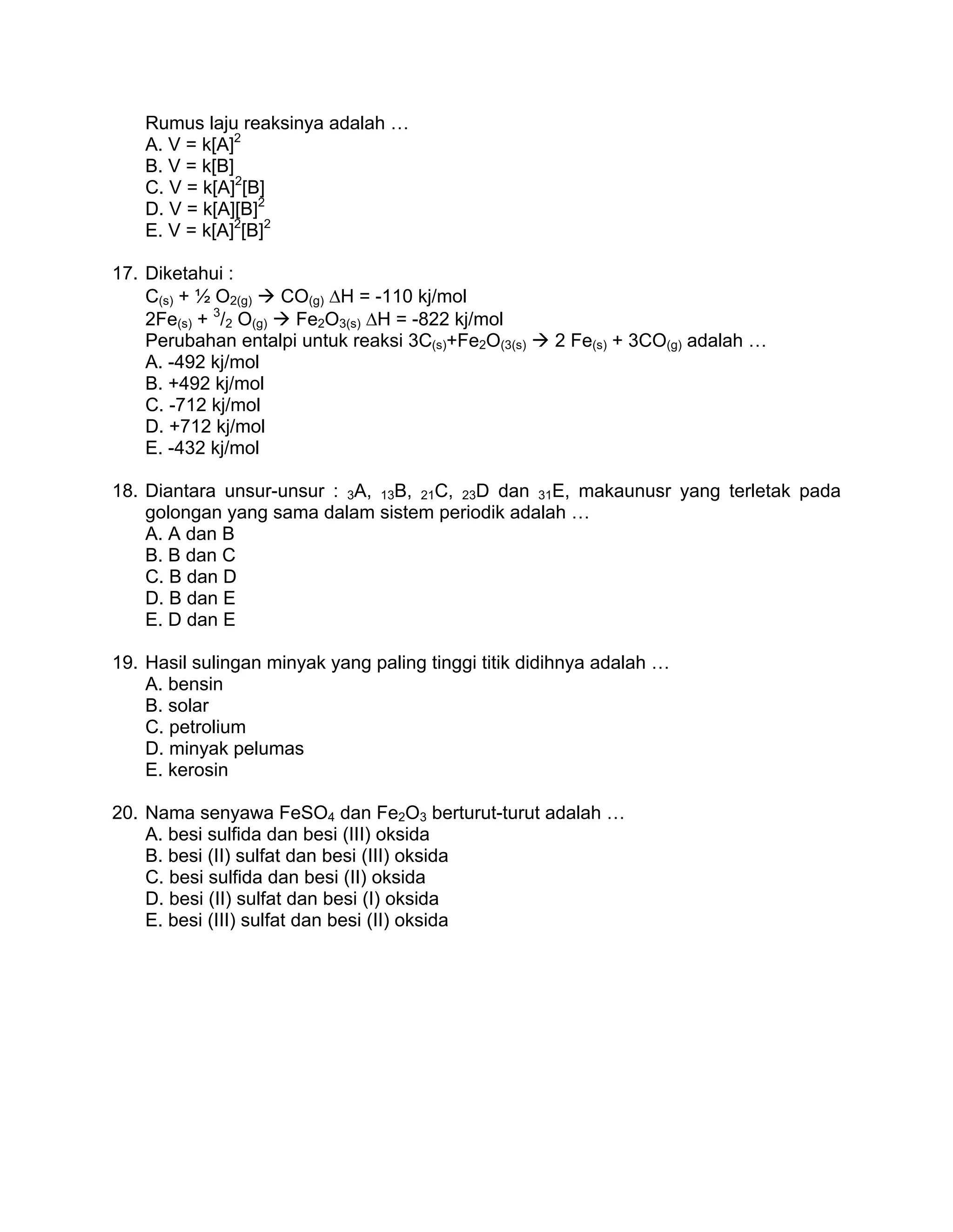 Rumus laju reaksinya adalah …
    A. V = k[A]2
    B. V = k[B]
    C. V = k[A]2[B]
    D. V = k[A][B]2
    E. V = k[A]2[B]2

17. Diketahui :
    C(s) + ½ O2(g)   CO(g) ΔH = -110 kj/mol
             3
    2Fe(s) + /2 O(g)  Fe2O3(s) ΔH = -822 kj/mol
    Perubahan entalpi untuk reaksi 3C(s)+Fe2O(3(s)   2 Fe(s) + 3CO(g) adalah …
    A. -492 kj/mol
    B. +492 kj/mol
    C. -712 kj/mol
    D. +712 kj/mol
    E. -432 kj/mol

18. Diantara unsur-unsur : 3A, 13B, 21C, 23D dan 31E, makaunusr yang terletak pada
    golongan yang sama dalam sistem periodik adalah …
    A. A dan B
    B. B dan C
    C. B dan D
    D. B dan E
    E. D dan E

19. Hasil sulingan minyak yang paling tinggi titik didihnya adalah …
    A. bensin
    B. solar
    C. petrolium
    D. minyak pelumas
    E. kerosin

20. Nama senyawa FeSO4 dan Fe2O3 berturut-turut adalah …
    A. besi sulfida dan besi (III) oksida
    B. besi (II) sulfat dan besi (III) oksida
    C. besi sulfida dan besi (II) oksida
    D. besi (II) sulfat dan besi (I) oksida
    E. besi (III) sulfat dan besi (II) oksida
 