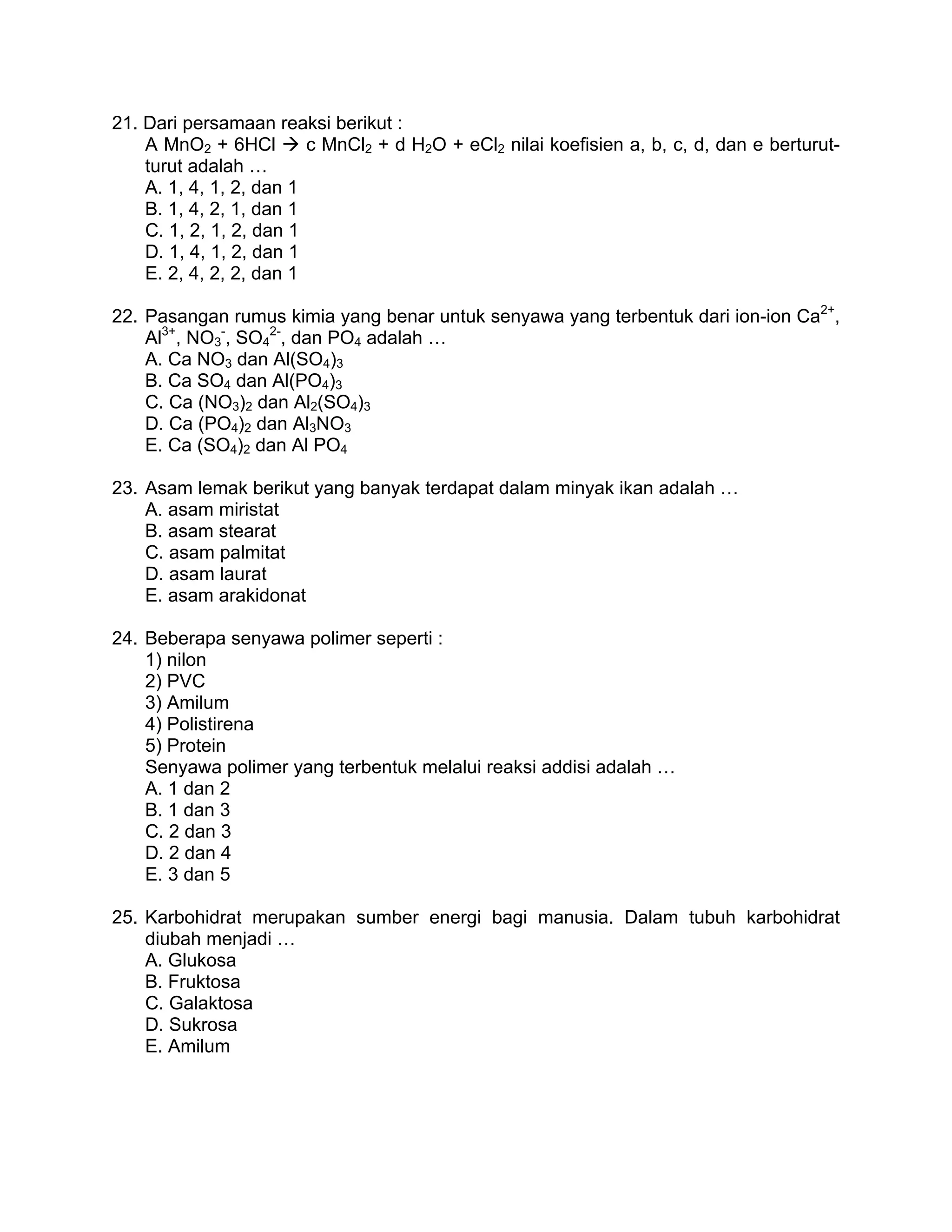 21. Dari persamaan reaksi berikut :
    A MnO2 + 6HCl        c MnCl2 + d H2O + eCl2 nilai koefisien a, b, c, d, dan e berturut-
    turut adalah …
    A. 1, 4, 1, 2, dan 1
    B. 1, 4, 2, 1, dan 1
    C. 1, 2, 1, 2, dan 1
    D. 1, 4, 1, 2, dan 1
    E. 2, 4, 2, 2, dan 1

22. Pasangan rumus kimia yang benar untuk senyawa yang terbentuk dari ion-ion Ca2+,
    Al3+, NO3-, SO42-, dan PO4 adalah …
    A. Ca NO3 dan Al(SO4)3
    B. Ca SO4 dan Al(PO4)3
    C. Ca (NO3)2 dan Al2(SO4)3
    D. Ca (PO4)2 dan Al3NO3
    E. Ca (SO4)2 dan Al PO4

23. Asam lemak berikut yang banyak terdapat dalam minyak ikan adalah …
    A. asam miristat
    B. asam stearat
    C. asam palmitat
    D. asam laurat
    E. asam arakidonat

24. Beberapa senyawa polimer seperti :
    1) nilon
    2) PVC
    3) Amilum
    4) Polistirena
    5) Protein
    Senyawa polimer yang terbentuk melalui reaksi addisi adalah …
    A. 1 dan 2
    B. 1 dan 3
    C. 2 dan 3
    D. 2 dan 4
    E. 3 dan 5

25. Karbohidrat merupakan sumber energi bagi manusia. Dalam tubuh karbohidrat
    diubah menjadi …
    A. Glukosa
    B. Fruktosa
    C. Galaktosa
    D. Sukrosa
    E. Amilum
 