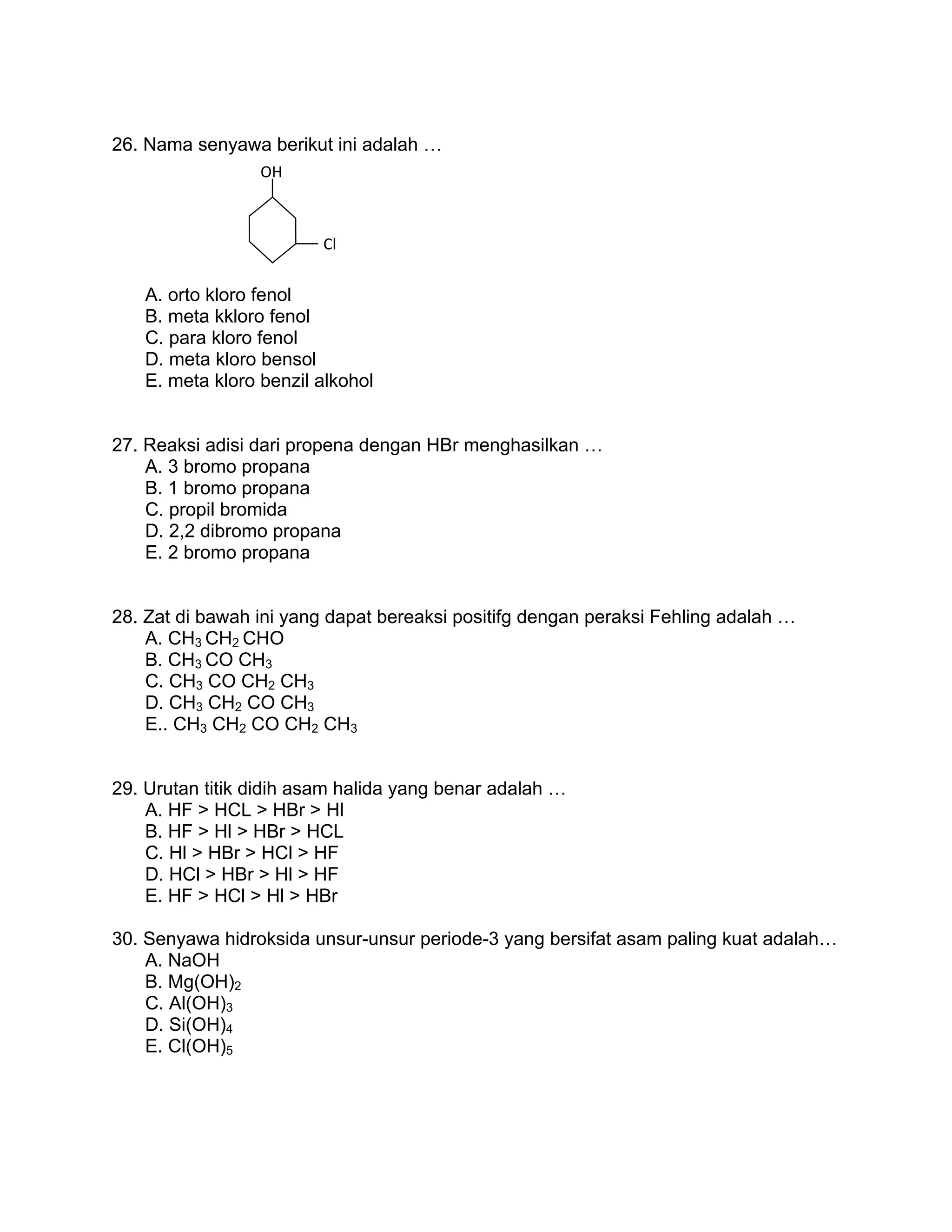 26. Nama senyawa berikut ini adalah …
                 OH 



                         Cl 


   A. orto kloro fenol
   B. meta kkloro fenol
   C. para kloro fenol
   D. meta kloro bensol
   E. meta kloro benzil alkohol


27. Reaksi adisi dari propena dengan HBr menghasilkan …
    A. 3 bromo propana
    B. 1 bromo propana
    C. propil bromida
    D. 2,2 dibromo propana
    E. 2 bromo propana


28. Zat di bawah ini yang dapat bereaksi positifg dengan peraksi Fehling adalah …
    A. CH3 CH2 CHO
    B. CH3 CO CH3
    C. CH3 CO CH2 CH3
    D. CH3 CH2 CO CH3
    E.. CH3 CH2 CO CH2 CH3


29. Urutan titik didih asam halida yang benar adalah …
    A. HF > HCL > HBr > Hl
    B. HF > Hl > HBr > HCL
    C. Hl > HBr > HCl > HF
    D. HCl > HBr > Hl > HF
    E. HF > HCl > Hl > HBr

30. Senyawa hidroksida unsur-unsur periode-3 yang bersifat asam paling kuat adalah…
    A. NaOH
    B. Mg(OH)2
    C. Al(OH)3
    D. Si(OH)4
    E. Cl(OH)5
 