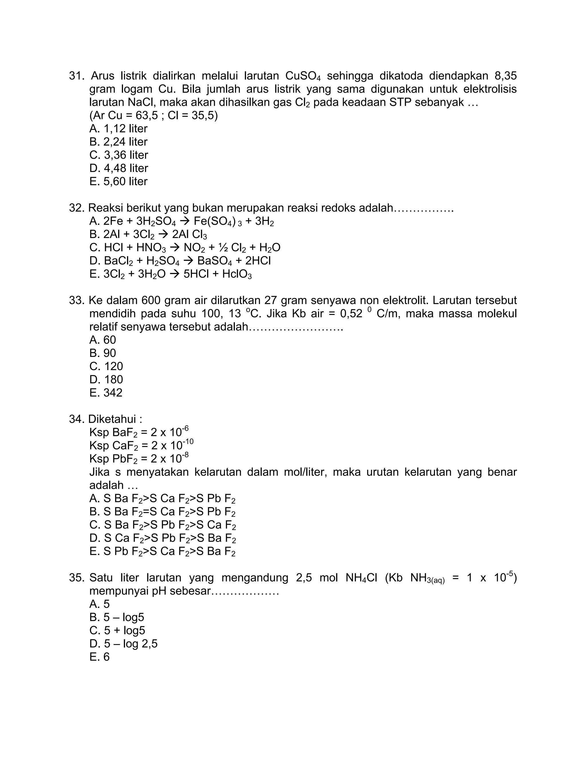 31. Arus listrik dialirkan melalui larutan CuSO4 sehingga dikatoda diendapkan 8,35
    gram logam Cu. Bila jumlah arus listrik yang sama digunakan untuk elektrolisis
    larutan NaCl, maka akan dihasilkan gas Cl2 pada keadaan STP sebanyak …
    (Ar Cu = 63,5 ; Cl = 35,5)
    A. 1,12 liter
    B. 2,24 liter
    C. 3,36 liter
    D. 4,48 liter
    E. 5,60 liter

32. Reaksi berikut yang bukan merupakan reaksi redoks adalah…………….
    A. 2Fe + 3H2SO4     Fe(SO4) 3 + 3H2
    B. 2Al + 3Cl2   2Al Cl3
    C. HCl + HNO3     NO2 + ½ Cl2 + H2O
    D. BaCl2 + H2SO4     BaSO4 + 2HCl
    E. 3Cl2 + 3H2O    5HCl + HclO3

33. Ke dalam 600 gram air dilarutkan 27 gram senyawa non elektrolit. Larutan tersebut
    mendidih pada suhu 100, 13 oC. Jika Kb air = 0,52 0 C/m, maka massa molekul
    relatif senyawa tersebut adalah…………………….
    A. 60
    B. 90
    C. 120
    D. 180
    E. 342

34. Diketahui :
    Ksp BaF2 = 2 x 10-6
    Ksp CaF2 = 2 x 10-10
    Ksp PbF2 = 2 x 10-8
    Jika s menyatakan kelarutan dalam mol/liter, maka urutan kelarutan yang benar
    adalah …
    A. S Ba F2>S Ca F2>S Pb F2
    B. S Ba F2=S Ca F2>S Pb F2
    C. S Ba F2>S Pb F2>S Ca F2
    D. S Ca F2>S Pb F2>S Ba F2
    E. S Pb F2>S Ca F2>S Ba F2

35. Satu liter larutan yang mengandung 2,5 mol NH4Cl (Kb NH3(aq) = 1 x 10-5)
    mempunyai pH sebesar………………
    A. 5
    B. 5 – log5
    C. 5 + log5
    D. 5 – log 2,5
    E. 6
 