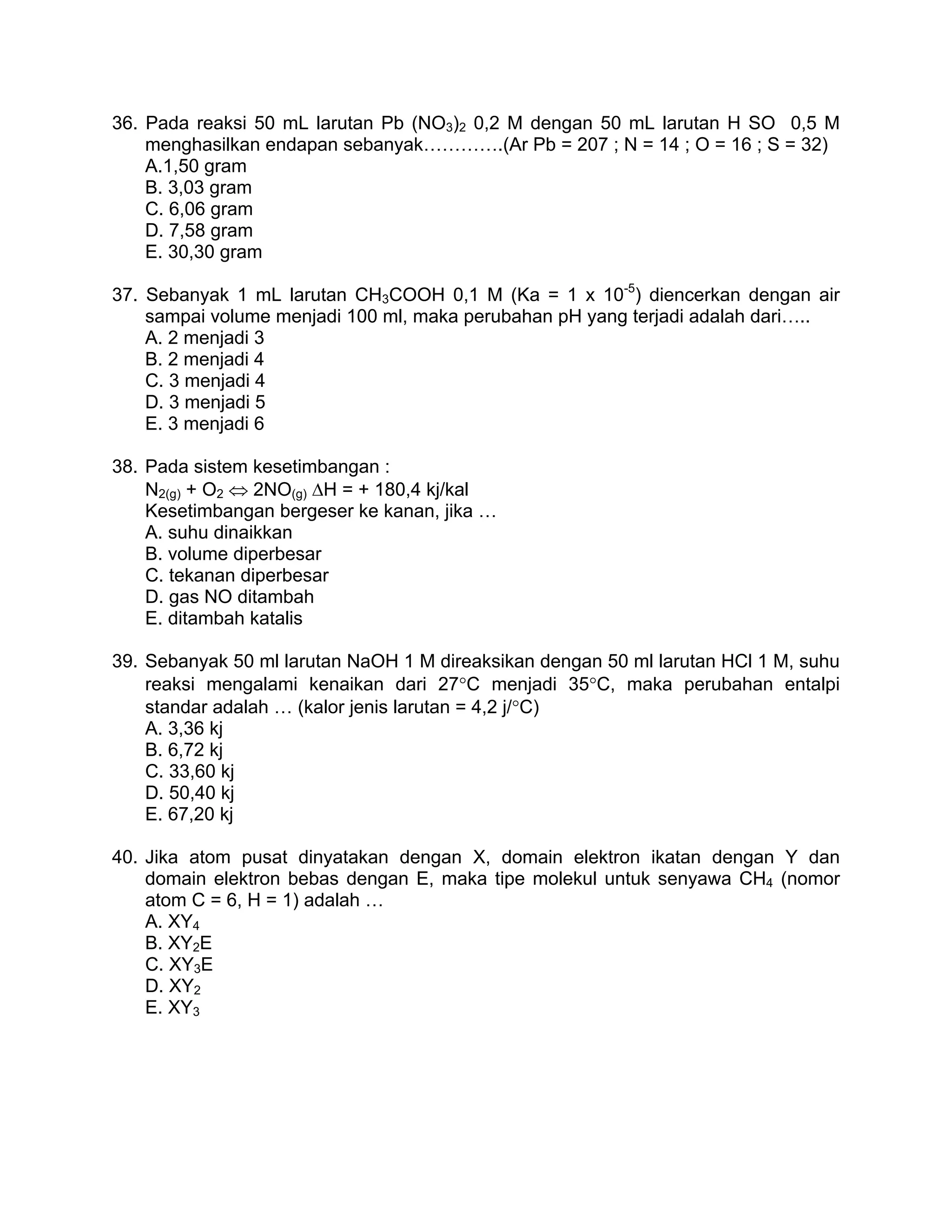 36. Pada reaksi 50 mL larutan Pb (NO3)2 0,2 M dengan 50 mL larutan H SO 0,5 M
    menghasilkan endapan sebanyak………….(Ar Pb = 207 ; N = 14 ; O = 16 ; S = 32)
    A.1,50 gram
    B. 3,03 gram
    C. 6,06 gram
    D. 7,58 gram
    E. 30,30 gram

37. Sebanyak 1 mL larutan CH3COOH 0,1 M (Ka = 1 x 10-5) diencerkan dengan air
    sampai volume menjadi 100 ml, maka perubahan pH yang terjadi adalah dari…..
    A. 2 menjadi 3
    B. 2 menjadi 4
    C. 3 menjadi 4
    D. 3 menjadi 5
    E. 3 menjadi 6

38. Pada sistem kesetimbangan :
    N2(g) + O2 ⇔ 2NO(g) ΔH = + 180,4 kj/kal
    Kesetimbangan bergeser ke kanan, jika …
    A. suhu dinaikkan
    B. volume diperbesar
    C. tekanan diperbesar
    D. gas NO ditambah
    E. ditambah katalis

39. Sebanyak 50 ml larutan NaOH 1 M direaksikan dengan 50 ml larutan HCl 1 M, suhu
    reaksi mengalami kenaikan dari 27°C menjadi 35°C, maka perubahan entalpi
    standar adalah … (kalor jenis larutan = 4,2 j/°C)
    A. 3,36 kj
    B. 6,72 kj
    C. 33,60 kj
    D. 50,40 kj
    E. 67,20 kj

40. Jika atom pusat dinyatakan dengan X, domain elektron ikatan dengan Y dan
    domain elektron bebas dengan E, maka tipe molekul untuk senyawa CH4 (nomor
    atom C = 6, H = 1) adalah …
    A. XY4
    B. XY2E
    C. XY3E
    D. XY2
    E. XY3
 