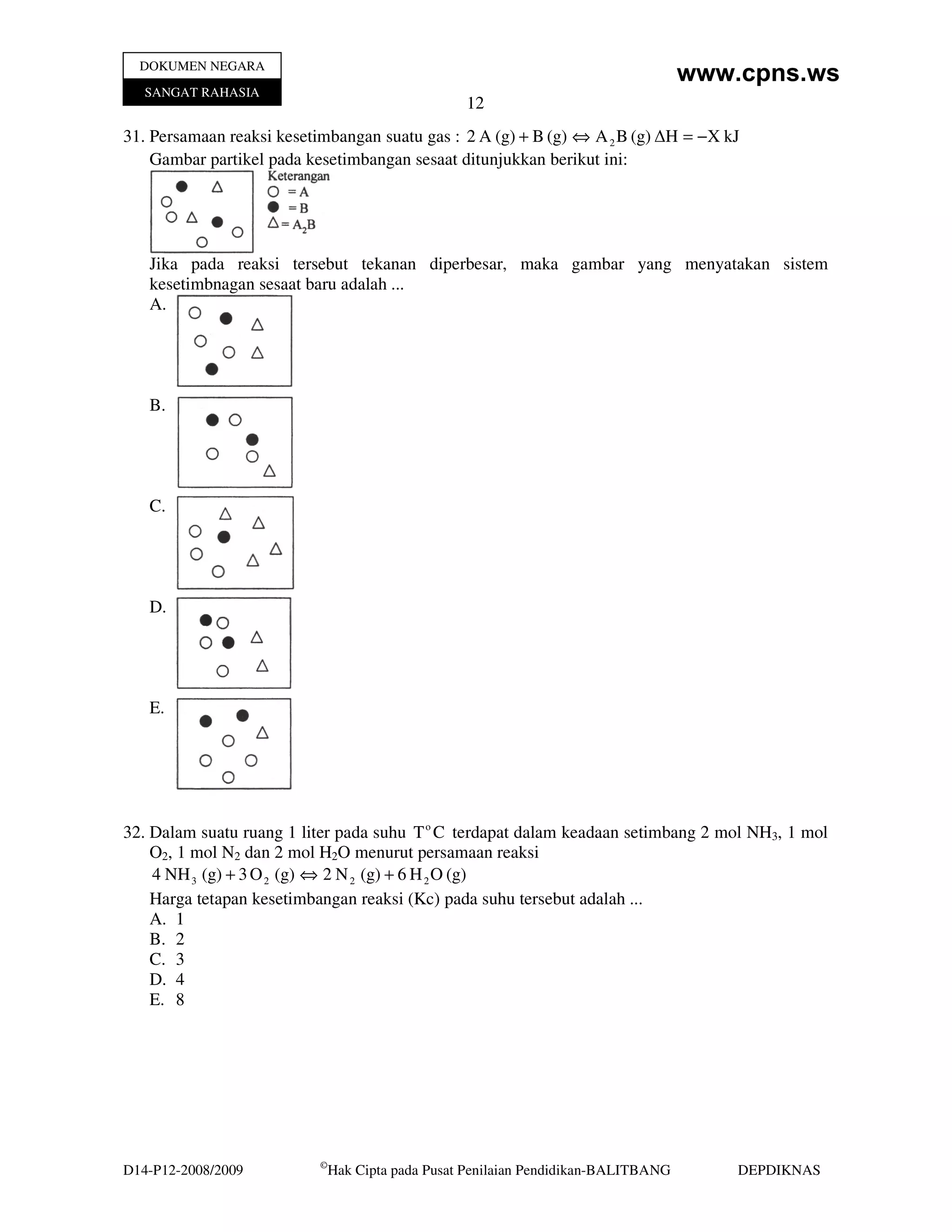 DOKUMEN NEGARA
                                                                                     www.cpns.ws
   SANGAT RAHASIA
                                                   12
31. Persamaan reaksi kesetimbangan suatu gas : 2 A (g) + B (g) ⇔ A 2 B (g) ∆H = −X kJ
    Gambar partikel pada kesetimbangan sesaat ditunjukkan berikut ini:




   Jika pada reaksi tersebut tekanan diperbesar, maka gambar yang menyatakan sistem
   kesetimbnagan sesaat baru adalah ...
   A.




   B.




   C.




   D.




   E.




32. Dalam suatu ruang 1 liter pada suhu T o C terdapat dalam keadaan setimbang 2 mol NH3, 1 mol
    O2, 1 mol N2 dan 2 mol H2O menurut persamaan reaksi
    4 NH 3 (g) + 3 O 2 (g) ⇔ 2 N 2 (g) + 6 H 2 O (g)
    Harga tetapan kesetimbangan reaksi (Kc) pada suhu tersebut adalah ...
    A. 1
    B. 2
    C. 3
    D. 4
    E. 8




                           ©
D14-P12-2008/2009              Hak Cipta pada Pusat Penilaian Pendidikan-BALITBANG       DEPDIKNAS
 