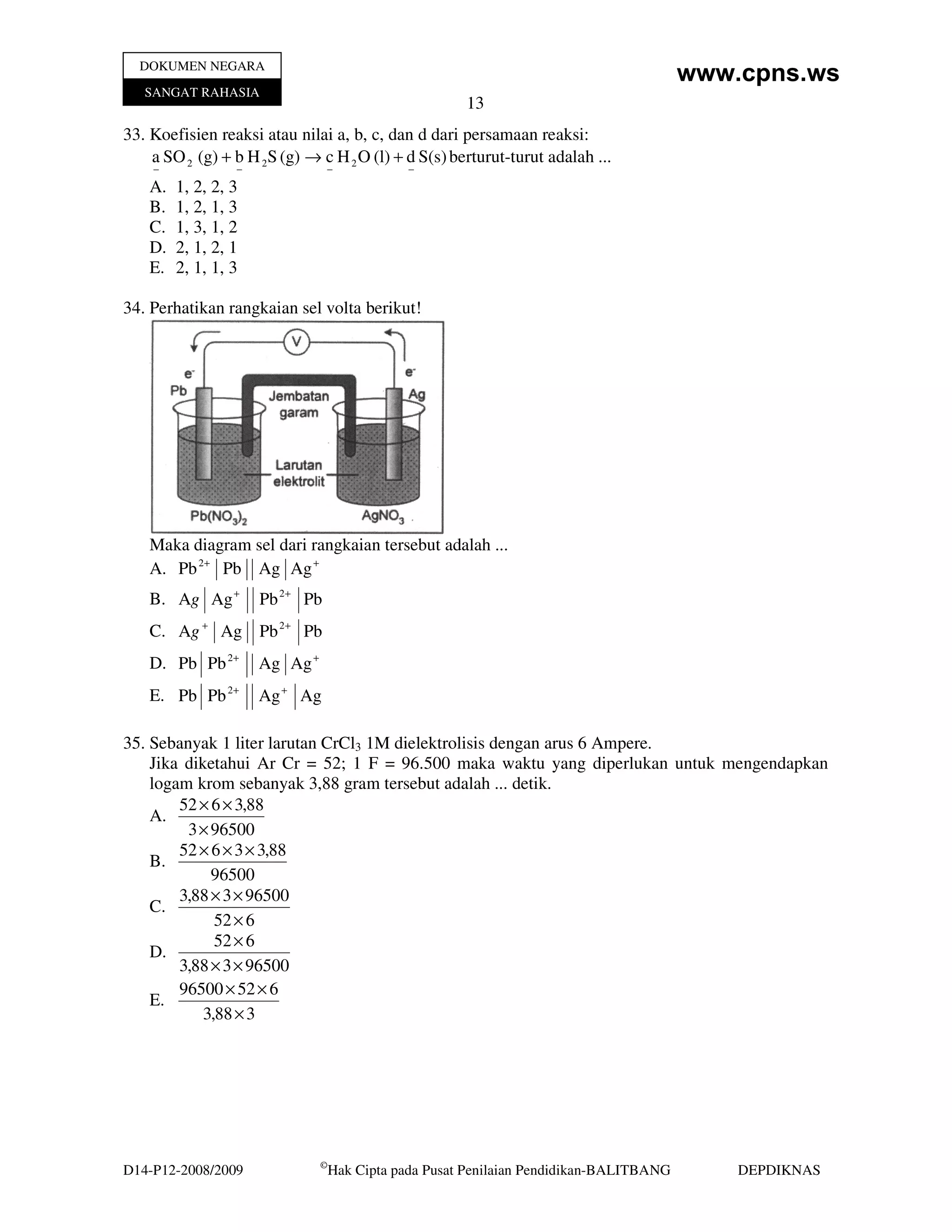 DOKUMEN NEGARA
                                                                                          www.cpns.ws
   SANGAT RAHASIA
                                                        13
33. Koefisien reaksi atau nilai a, b, c, dan d dari persamaan reaksi:
    a SO 2 (g) + b H 2S (g) → c H 2 O (l) + d S(s) berturut-turut adalah ...
    −             −              −              −
    A.   1, 2, 2, 3
    B.   1, 2, 1, 3
    C.   1, 3, 1, 2
    D.   2, 1, 2, 1
    E.   2, 1, 1, 3

34. Perhatikan rangkaian sel volta berikut!




    Maka diagram sel dari rangkaian tersebut adalah ...
    A. Pb 2+ Pb Ag Ag +
    B. Ag Ag +        Pb 2+ Pb
    C. Ag + Ag Pb 2+ Pb
    D. Pb Pb 2+       Ag Ag +
    E. Pb Pb 2+       Ag + Ag

35. Sebanyak 1 liter larutan CrCl3 1M dielektrolisis dengan arus 6 Ampere.
    Jika diketahui Ar Cr = 52; 1 F = 96.500 maka waktu yang diperlukan untuk mengendapkan
    logam krom sebanyak 3,88 gram tersebut adalah ... detik.
        52 × 6 × 3,88
    A.
         3 × 96500
        52 × 6 × 3 × 3,88
    B.
             96500
        3,88 × 3 × 96500
    C.
              52 × 6
              52 × 6
    D.
        3,88 × 3 × 96500
        96500 × 52 × 6
    E.
            3,88 × 3




                                ©
D14-P12-2008/2009                   Hak Cipta pada Pusat Penilaian Pendidikan-BALITBANG       DEPDIKNAS
 