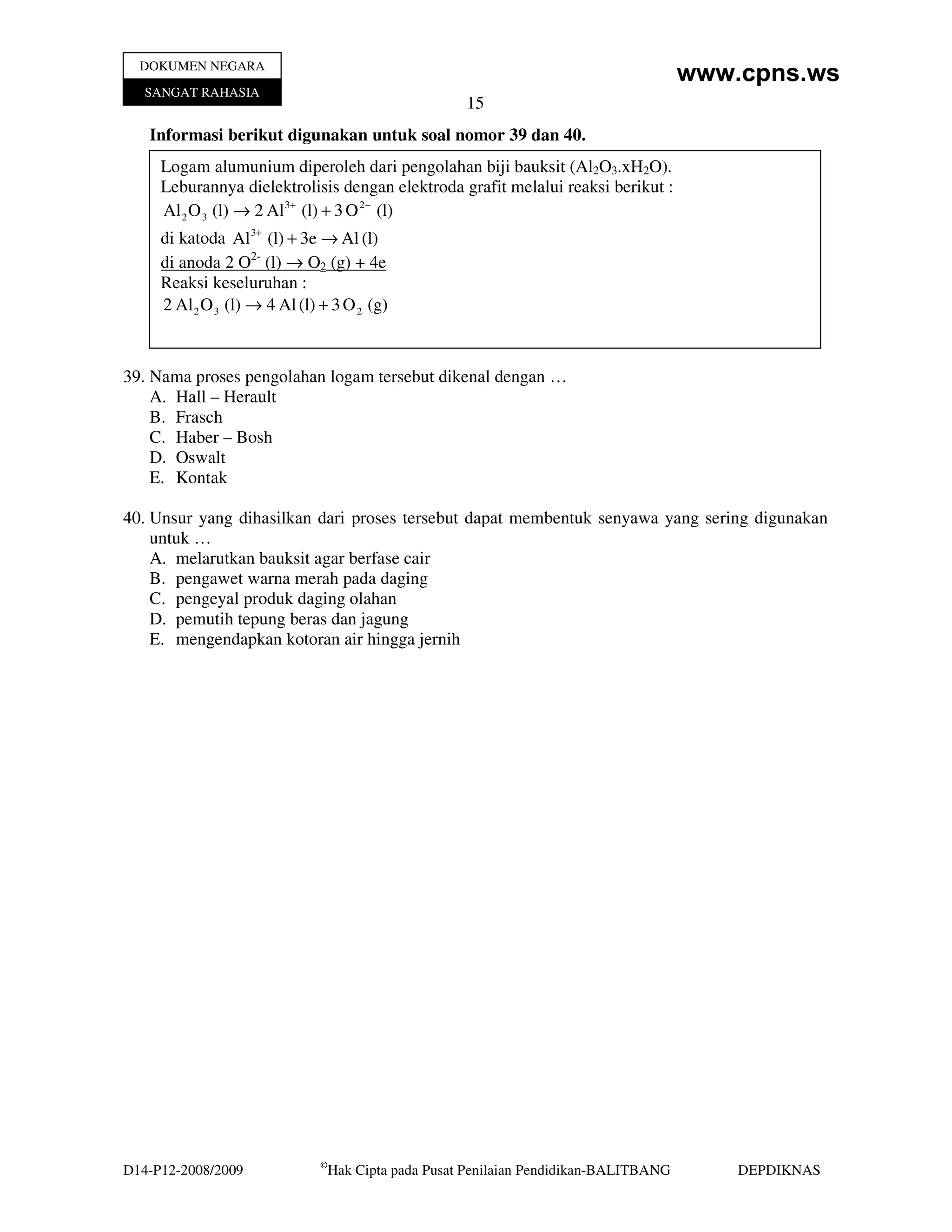 DOKUMEN NEGARA
                                                                                         www.cpns.ws
   SANGAT RAHASIA
                                                       15
   Informasi berikut digunakan untuk soal nomor 39 dan 40.
     Logam alumunium diperoleh dari pengolahan biji bauksit (Al2O3.xH2O).
     Leburannya dielektrolisis dengan elektroda grafit melalui reaksi berikut :
     Al 2 O 3 (l) → 2 Al 3+ (l) + 3 O 2− (l)
     di katoda Al 3+ (l) + 3e → Al (l)
     di anoda 2 O2- (l) → O2 (g) + 4e
     Reaksi keseluruhan :
     2 Al 2 O 3 (l) → 4 Al (l) + 3 O 2 (g)



39. Nama proses pengolahan logam tersebut dikenal dengan …
    A. Hall – Herault
    B. Frasch
    C. Haber – Bosh
    D. Oswalt
    E. Kontak

40. Unsur yang dihasilkan dari proses tersebut dapat membentuk senyawa yang sering digunakan
    untuk …
    A. melarutkan bauksit agar berfase cair
    B. pengawet warna merah pada daging
    C. pengeyal produk daging olahan
    D. pemutih tepung beras dan jagung
    E. mengendapkan kotoran air hingga jernih




                               ©
D14-P12-2008/2009                  Hak Cipta pada Pusat Penilaian Pendidikan-BALITBANG       DEPDIKNAS
 