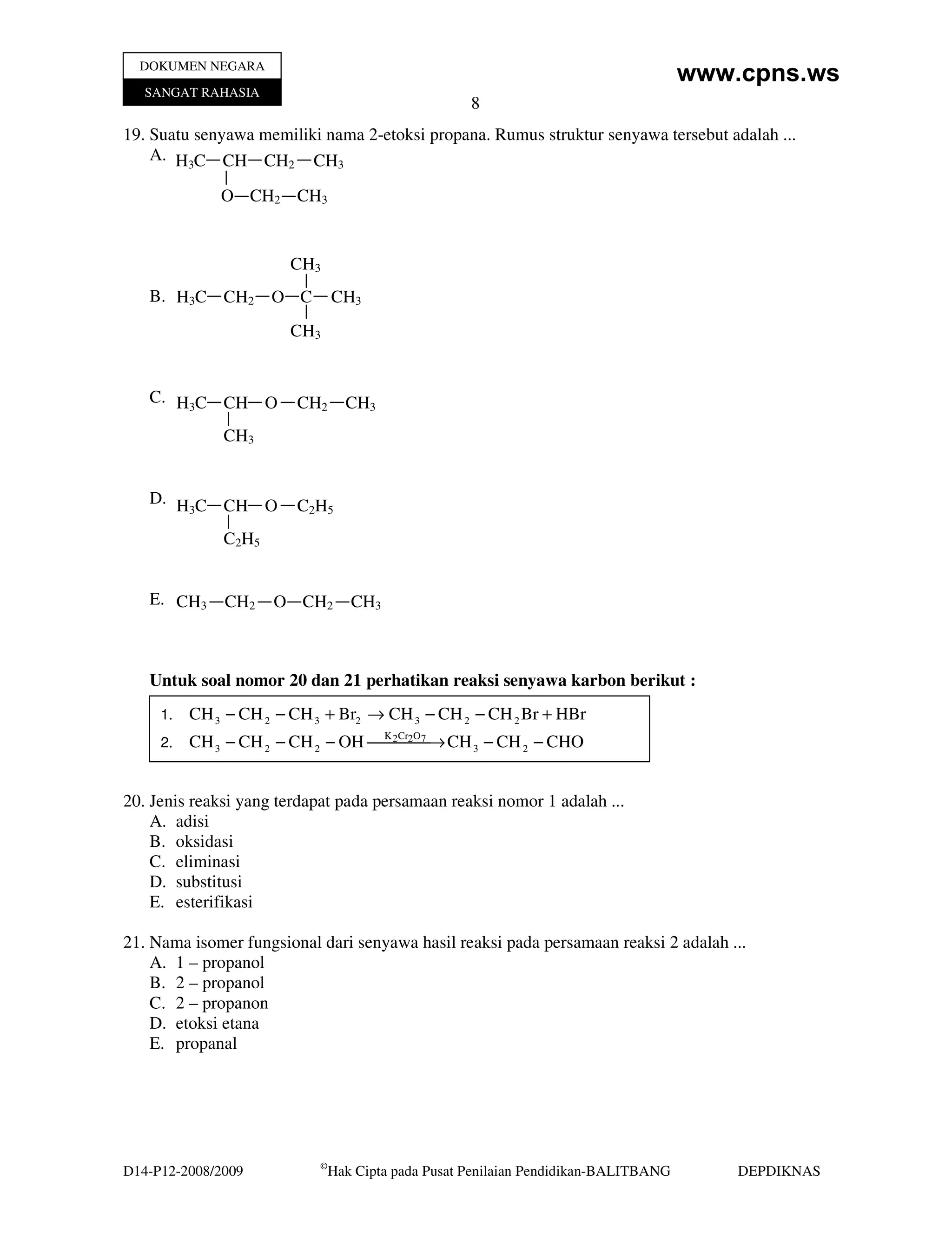 DOKUMEN NEGARA
                                                                                      www.cpns.ws
   SANGAT RAHASIA
                                                     8
19. Suatu senyawa memiliki nama 2-etoksi propana. Rumus struktur senyawa tersebut adalah ...
    A. H3C CH CH2 CH3

              O CH2 CH3


                       CH3
   B. H3C CH2         O C       CH3
                       CH3


   C. H3C CH O          CH2       CH3
              CH3


   D. H C CH O          C 2H5
       3

              C 2H5


   E. CH3     CH2     O CH2        CH3



   Untuk soal nomor 20 dan 21 perhatikan reaksi senyawa karbon berikut :
     1.   CH 3 − CH 2 − CH 3 + Br2 → CH 3 − CH 2 − CH 2 Br + HBr
     2.   CH 3 − CH 2 − CH 2 − OH K 2Cr2→ CH 3 − CH 2 − CHO
                                    7  O




20. Jenis reaksi yang terdapat pada persamaan reaksi nomor 1 adalah ...
    A. adisi
    B. oksidasi
    C. eliminasi
    D. substitusi
    E. esterifikasi

21. Nama isomer fungsional dari senyawa hasil reaksi pada persamaan reaksi 2 adalah ...
    A. 1 – propanol
    B. 2 – propanol
    C. 2 – propanon
    D. etoksi etana
    E. propanal




                            ©
D14-P12-2008/2009               Hak Cipta pada Pusat Penilaian Pendidikan-BALITBANG       DEPDIKNAS
 