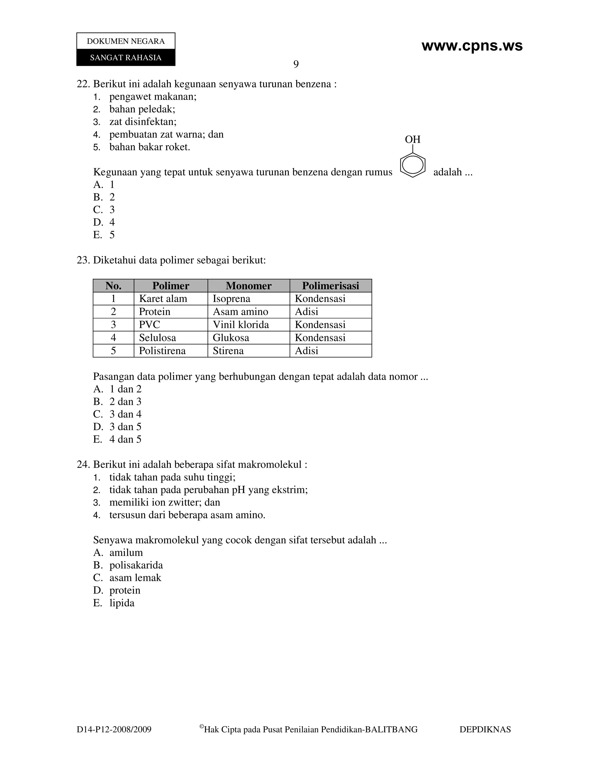 DOKUMEN NEGARA
                                                                                      www.cpns.ws
   SANGAT RAHASIA
                                                     9
22. Berikut ini adalah kegunaan senyawa turunan benzena :
    1. pengawet makanan;
    2. bahan peledak;
    3. zat disinfektan;
    4. pembuatan zat warna; dan
                                                                               OH
    5. bahan bakar roket.

   Kegunaan yang tepat untuk senyawa turunan benzena dengan rumus                      adalah ...
   A. 1
   B. 2
   C. 3
   D. 4
   E. 5

23. Diketahui data polimer sebagai berikut:

      No.        Polimer             Monomer          Polimerisasi
       1      Karet alam          Isoprena           Kondensasi
       2      Protein             Asam amino         Adisi
       3      PVC                 Vinil klorida      Kondensasi
       4      Selulosa            Glukosa            Kondensasi
       5      Polistirena         Stirena            Adisi

   Pasangan data polimer yang berhubungan dengan tepat adalah data nomor ...
   A. 1 dan 2
   B. 2 dan 3
   C. 3 dan 4
   D. 3 dan 5
   E. 4 dan 5

24. Berikut ini adalah beberapa sifat makromolekul :
    1. tidak tahan pada suhu tinggi;
    2. tidak tahan pada perubahan pH yang ekstrim;
    3. memiliki ion zwitter; dan
    4. tersusun dari beberapa asam amino.

   Senyawa makromolekul yang cocok dengan sifat tersebut adalah ...
   A. amilum
   B. polisakarida
   C. asam lemak
   D. protein
   E. lipida




                            ©
D14-P12-2008/2009               Hak Cipta pada Pusat Penilaian Pendidikan-BALITBANG          DEPDIKNAS
 