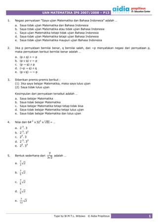 UAN MATEMATIKA IPS 2007/2008 – P13

1.   Negasi pernyataan “Saya ujian Matematika dan Bahasa Indonesia” adalah …
     a.   Saya    tidak   ujian Matematika dan Bahasa Indonesia
     b.   Saya    tidak   ujian Matematika atau tidak ujian Bahasa Indonesia
     c.   Saya    ujian   Matematika tetapi tidak ujian Bahasa Indonesia
     d.   Saya    tidak   ujian Matematika tetapi ujian Bahasa Indonesia
     e.   Saya    tidak   ujian Matematika maupun ujian Bahasa Indonesia

2.   Jika p pernyataan bernilai benar, q bernilai salah, dan ~p menyatakan negasi dari pernyataan p,
     maka pernyataan berikut bernilai benar adalah …
     a.
     b.
     c.
     d.
     e.

3.   Diberikan premis-premis berikut :
     (1) Jika saya belajar Matematika, maka saya lulus ujian
     (2) Saya tidak lulus ujian

     Kesimpulan dari pernyataan tersebut adalah …
     a.   Saya    belajar Matematika
     b.   Saya    tidak belajar Matematika
     c.   Saya    belajar Matematika tetapi tetap tidak bisa
     d.   Saya    tidak belajar Matematika tetapi lulus ujian
     e.   Saya    tidak belajar Matematika dan lulus ujian

                    -
4.   Nilai dari                        …
           -
     a.
           -
     b.
     c.
           -
     d.
     e.


5.   Bentuk sederhana dari             adalah …

     a.


     b.


     c.


     d.


     e.




                                       Type by W.M.T.L. Wibowo   © Aidia Propitious               1
 