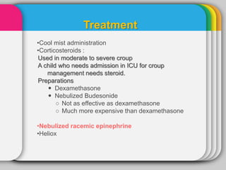Treatment
•Cool mist administration
•Corticosteroids :
Used in moderate to severe croup
A child who needs admission in ICU for croup
management needs steroid.
Preparations
 Dexamethasone
 Nebulized Budesonide
○ Not as effective as dexamethasone
○ Much more expensive than dexamethasone
•Nebulized racemic epinephrine
•Heliox
 