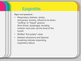 Signs and symptoms :
• Respiratory distress: stridor,
tachypnea, anxiety, refusal to lie down,
"sniffing" or "tripod" posture
Sore throat, dysphagia, drooling,
anterior neck pain (at the level of the
hyoid)
• Muffled "hot potato" voice
• Marked retractions and labored
breathing indicate impending
respiratory failure
Epiglottitis
 