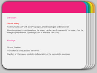 WINTERTemplate
Evaluation :
•Secure airway
•Communicate early with otolaryngologist, anesthesiologist, and intensivist
•Keep the patient in a setting where the airway can be rapidly managed if necessary (eg, the
emergency department, operating room, or intensive care unit)
Findings:
•Stridor, drooling
•Suprasternal and subcostal retractions
•Swollen, erythematous epiglottis, inflammation of the supraglottic structures
 