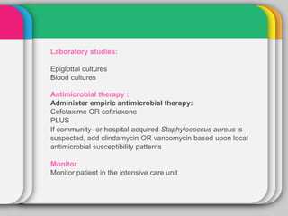 Laboratory studies:
Epiglottal cultures
Blood cultures
Antimicrobial therapy :
Administer empiric antimicrobial therapy:
Cefotaxime OR ceftriaxone
PLUS
If community- or hospital-acquired Staphylococcus aureus is
suspected, add clindamycin OR vancomycin based upon local
antimicrobial susceptibility patterns
Monitor
Monitor patient in the intensive care unit
 