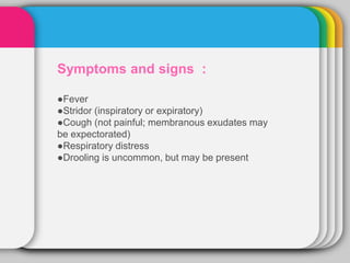 Symptoms and signs :
●Fever
●Stridor (inspiratory or expiratory)
●Cough (not painful; membranous exudates may
be expectorated)
●Respiratory distress
●Drooling is uncommon, but may be present
 