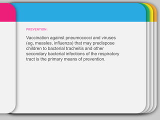 PREVENTION :
Vaccination against pneumococci and viruses
(eg, measles, influenza) that may predispose
children to bacterial tracheitis and other
secondary bacterial infections of the respiratory
tract is the primary means of prevention.
 