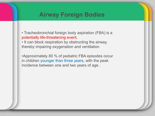 Airway Foreign Bodies
• Tracheobronchial foreign body aspiration (FBA) is a
potentially life-threatening event,
• It can block respiration by obstructing the airway,
thereby impairing oxygenation and ventilation
•Approximately 80 % of pediatric FBA episodes occur
in children younger than three years, with the peak
incidence between one and two years of age .
 