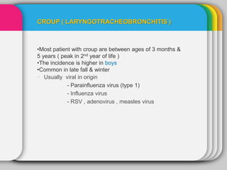 CROUP ( LARYNGOTRACHEOBRONCHITIS )
•Most patient with croup are between ages of 3 months &
5 years ( peak in 2nd year of life )
•The incidence is higher in boys
•Common in late fall & winter
 Usually viral in origin
- Parainfluenza virus (type 1)
- Influenza virus
- RSV , adenovirus , measles virus
 