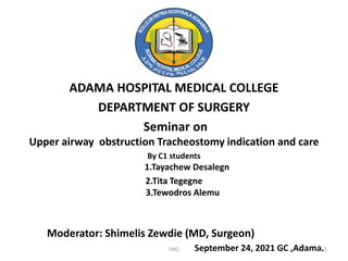 ADAMA HOSPITAL MEDICAL COLLEGE
DEPARTMENT OF SURGERY
Seminar on
Upper airway obstruction Tracheostomy indication and care
By C1 students
1.Tayachew Desalegn
2.Tita Tegegne
3.Tewodros Alemu
Moderator: Shimelis Zewdie (MD, Surgeon)
September 24, 2021 GC ,Adama.
UAO 1
 
