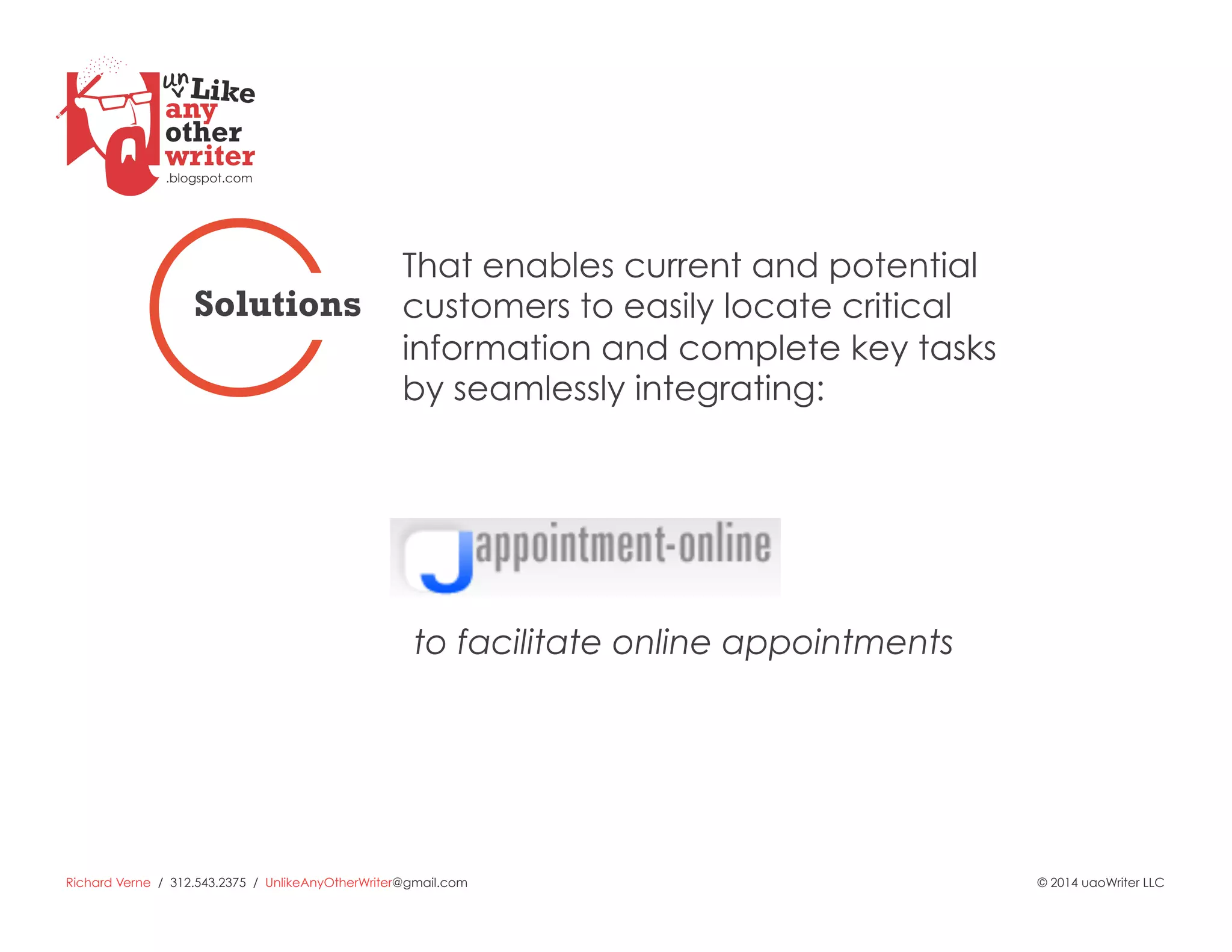 Richard Verne / 312.543.2375 / UnlikeAnyOtherWriter@gmail.com © 2014 uaoWriter LLC
to facilitate online appointments
That enables current and potential
customers to easily locate critical
information and complete key tasks
by seamlessly integrating:
Solutions
 