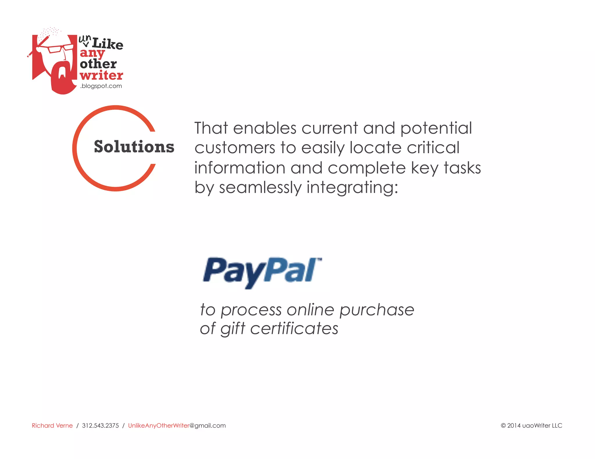 Richard Verne / 312.543.2375 / UnlikeAnyOtherWriter@gmail.com © 2014 uaoWriter LLC
to process online purchase
of gift certificates
That enables current and potential
customers to easily locate critical
information and complete key tasks
by seamlessly integrating:
Solutions
 