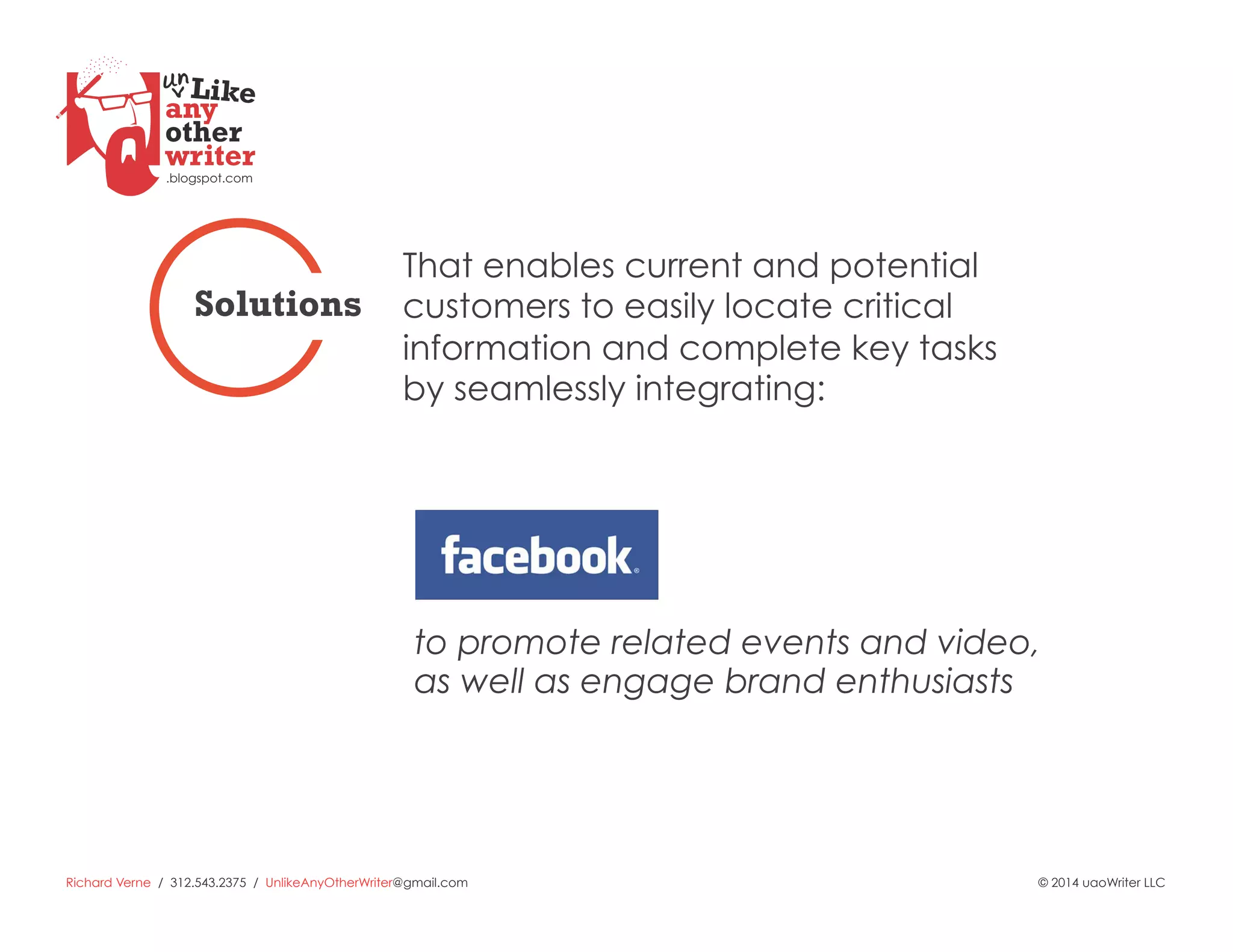 Richard Verne / 312.543.2375 / UnlikeAnyOtherWriter@gmail.com © 2014 uaoWriter LLC
to promote related events and video,
as well as engage brand enthusiasts
That enables current and potential
customers to easily locate critical
information and complete key tasks
by seamlessly integrating:
Solutions
 