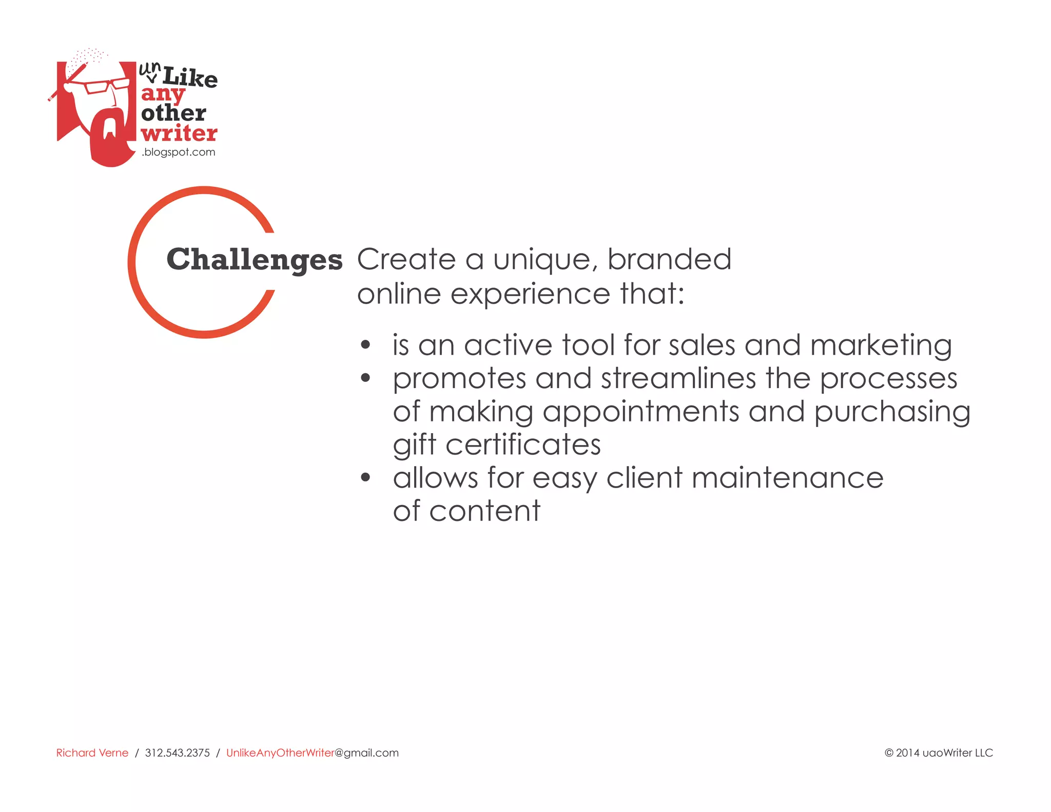 Richard Verne / 312.543.2375 / UnlikeAnyOtherWriter@gmail.com © 2014 uaoWriter LLC
Create a unique, branded
online experience that:
Challenges
•  is an active tool for sales and marketing
•  promotes and streamlines the processes
of making appointments and purchasing
gift certificates
•  allows for easy client maintenance
of content
 