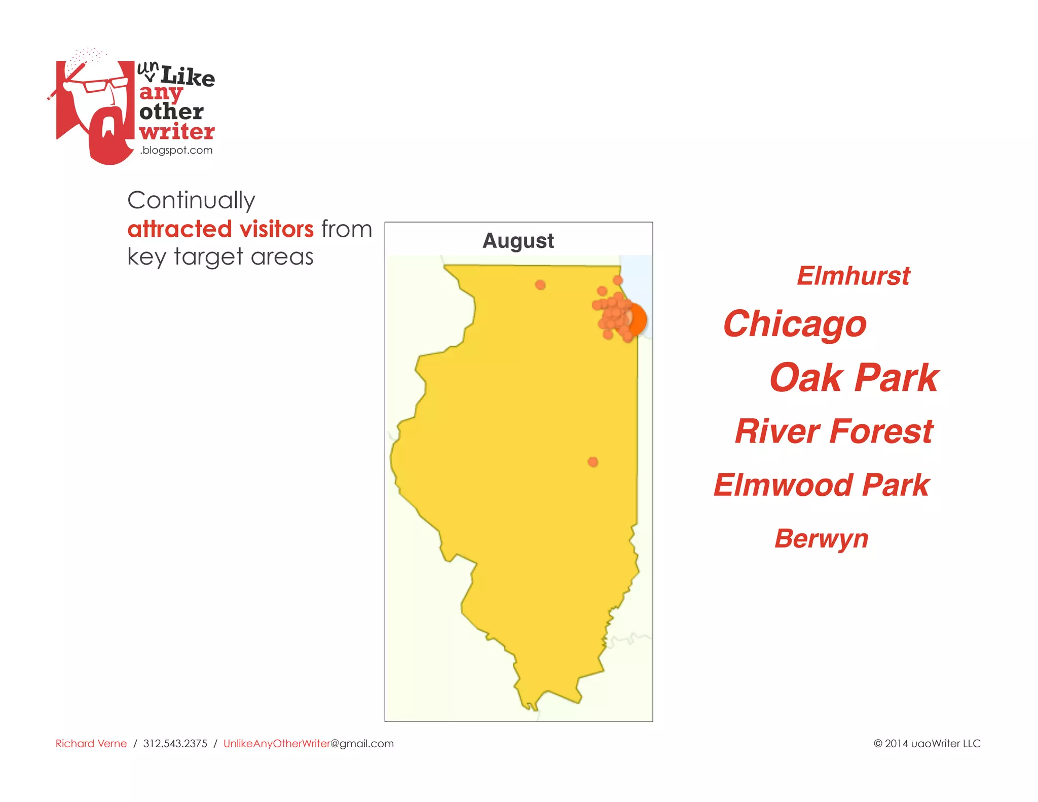 Richard Verne / 312.543.2375 / UnlikeAnyOtherWriter@gmail.com © 2014 uaoWriter LLC
Chicago!
Oak Park!
Elmhurst!
River Forest!
Elmwood Park!
Berwyn!
Continually
attracted visitors from
key target areas
August!
 