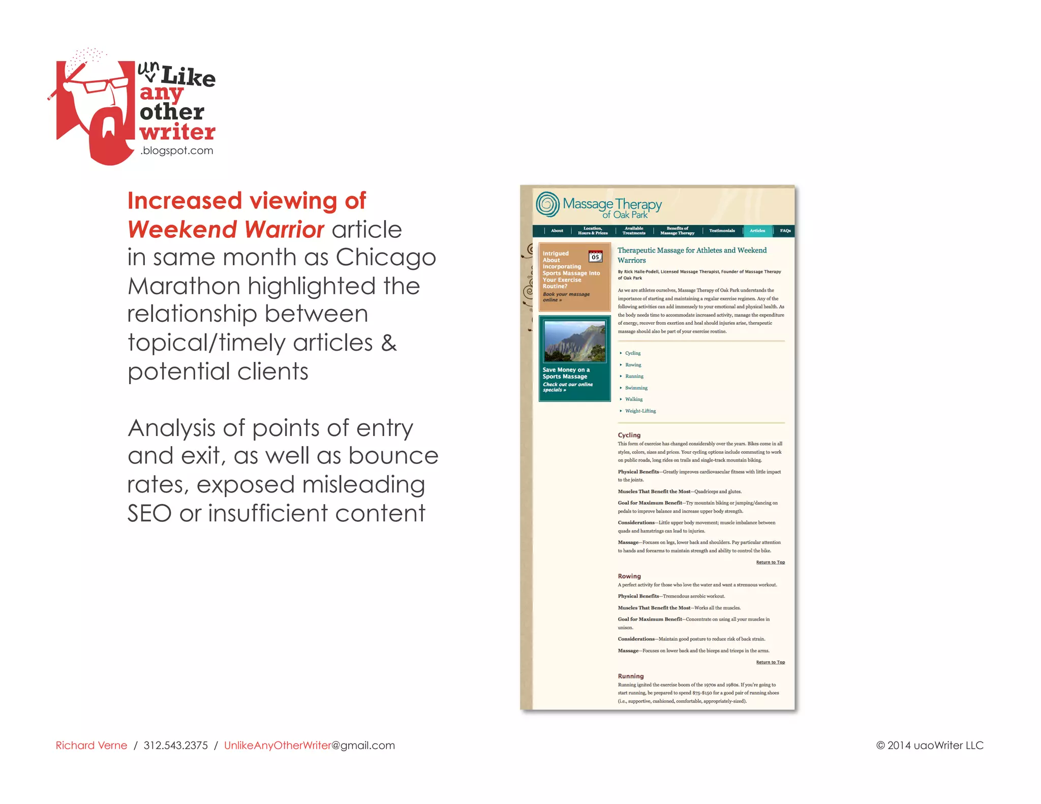 Richard Verne / 312.543.2375 / UnlikeAnyOtherWriter@gmail.com © 2014 uaoWriter LLC
Increased viewing of
Weekend Warrior article
in same month as Chicago
Marathon highlighted the
relationship between
topical/timely articles &
potential clients
Analysis of points of entry
and exit, as well as bounce
rates, exposed misleading
SEO or insufficient content
 