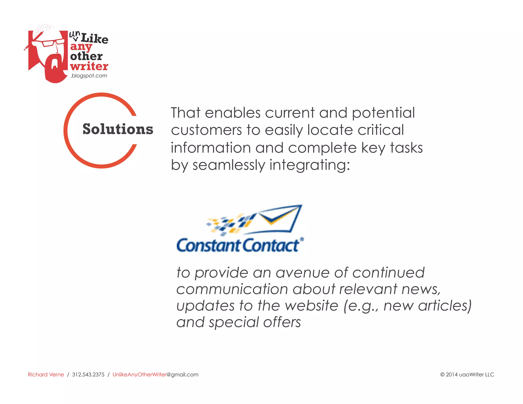 Richard Verne / 312.543.2375 / UnlikeAnyOtherWriter@gmail.com © 2014 uaoWriter LLC
to provide an avenue of continued
communication about relevant news,
updates to the website (e.g., new articles)
and special offers
That enables current and potential
customers to easily locate critical
information and complete key tasks
by seamlessly integrating:
Solutions
 