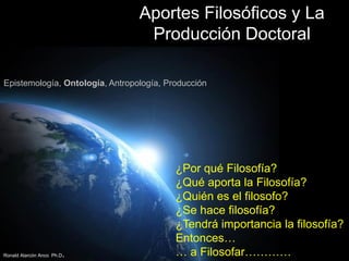 Aportes Filosóficos y La
Producción Doctoral
Epistemología, Ontología, Antropología, Producción

Ronald Alarcón Anco Ph.D

.

¿Por qué Filosofía?
¿Qué aporta la Filosofía?
¿Quién es el filosofo?
¿Se hace filosofía?
¿Tendrá importancia la filosofía?
Entonces…
… a Filosofar………… Page 1

 