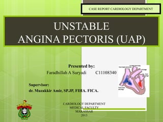 CASE REPORT CARDIOLOGY DEPARTMENT

UNSTABLE
ANGINA PECTORIS (UAP)
Presented by:
Faradhillah A Suryadi
C11108340
Supervisor:
dr. Muzakkir Amir, SP.JP, FIHA. FICA.
CARDIOLOGY DEPARTMENT
MEDICAL FACULTY
MAKASSAR
2013

 