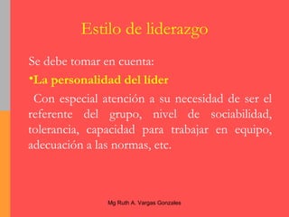 Estilo de liderazgo Se debe tomar en cuenta: La personalidad del líder Con especial atención a su necesidad de ser el referente del grupo, nivel de sociabilidad, tolerancia, capacidad para trabajar en equipo, adecuación a las normas, etc. 