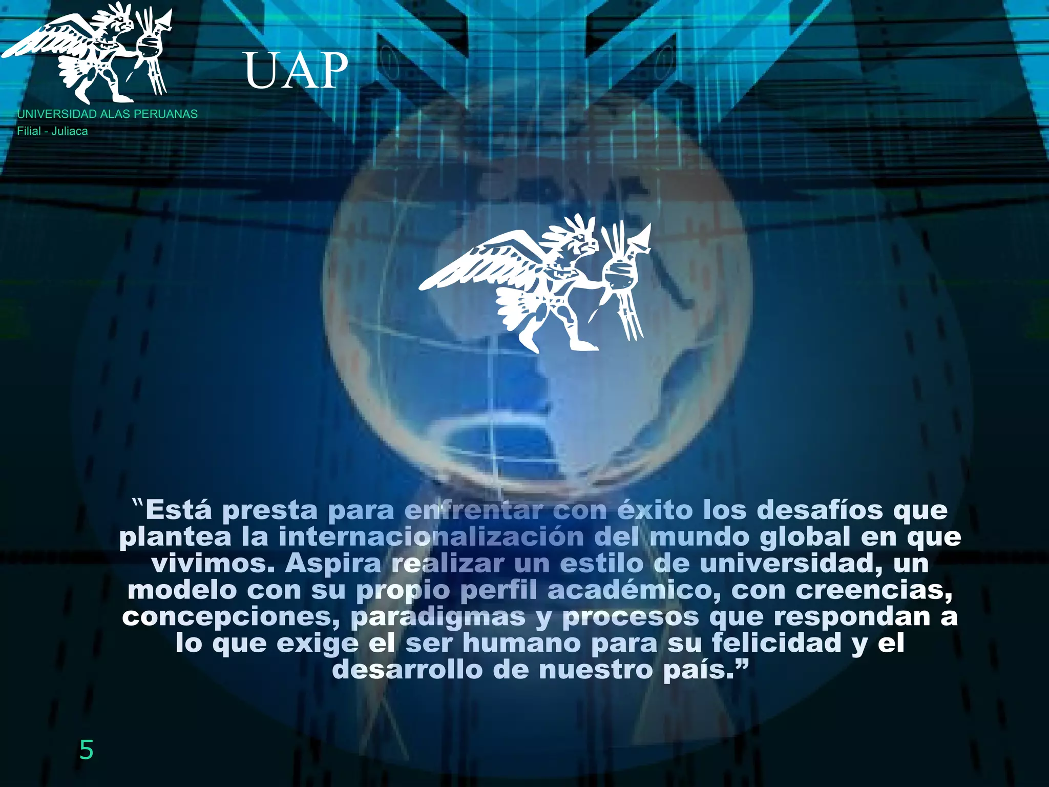 “ Está presta para enfrentar con éxito los desafíos que plantea la internacionalización del mundo global en que vivimos. Aspira realizar un estilo de universidad, un modelo con su propio perfil académico, con creencias, concepciones, paradigmas y procesos que respondan a lo que exige el ser humano para su felicidad y el desarrollo de nuestro país.” UAP UNIVERSIDAD ALAS PERUANAS Filial - Juliaca 