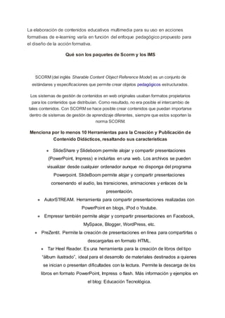 La elaboración de contenidos educativos multimedia para su uso en acciones
formativas de e-learning varía en función del enfoque pedagógico propuesto para
el diseño de la acción formativa.
Qué son los paquetes de Scorm y los IMS
SCORM (del inglés Sharable Content Object Reference Model) es un conjunto de
estándares y especificaciones que permite crear objetos pedagógicos estructurados.
Los sistemas de gestión de contenidos en web originales usaban formatos propietarios
para los contenidos que distribuían. Como resultado, no era posible el intercambio de
tales contenidos. Con SCORM se hace posible crear contenidos que puedan importarse
dentro de sistemas de gestión de aprendizaje diferentes, siempre que estos soporten la
norma SCORM.
Menciona por lo menos 10 Herramientas para la Creación y Publicación de
Contenido Didácticos, resaltando sus características
● SlideShare y Slideboom permite alojar y compartir presentaciones
(PowerPoint, Impress) e incluirlas en una web. Los archivos se pueden
visualizar desde cualquier ordenador aunque no disponga del programa
Powerpoint. SlideBoom permite alojar y compartir presentaciones
conservando el audio, las transiciones, animaciones y enlaces de la
presentación.
● AutorSTREAM. Herramienta para compartir presentaciones realizadas con
PowerPoint en blogs, iPod o Youtube.
● Empressr también permite alojar y compartir presentaciones en Facebook,
MySpace, Blogger, WordPress, etc.
● PreZentit. Permite la creación de presentaciones en línea para compartirlas o
descargarlas en formato HTML.
● Tar Heel Reader. Es una herramienta para la creación de libros del tipo
“álbum ilustrado”, ideal para el desarrollo de materiales destinados a quienes
se inician o presentan dificultades con la lectura. Permite la descarga de los
libros en formato PowerPoint, Impress o flash. Más información y ejemplos en
el blog: Educación Tecnológica.
 