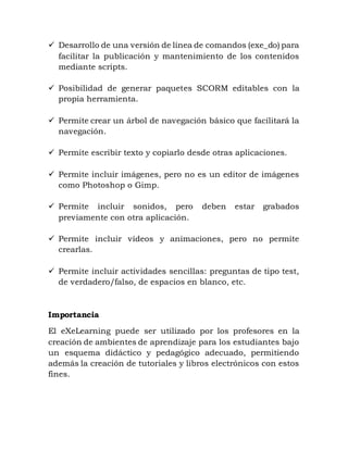  Desarrollo de una versión de línea de comandos (exe_do) para
facilitar la publicación y mantenimiento de los contenidos
mediante scripts.
 Posibilidad de generar paquetes SCORM editables con la
propia herramienta.
 Permite crear un árbol de navegación básico que facilitará la
navegación.
 Permite escribir texto y copiarlo desde otras aplicaciones.
 Permite incluir imágenes, pero no es un editor de imágenes
como Photoshop o Gimp.
 Permite incluir sonidos, pero deben estar grabados
previamente con otra aplicación.
 Permite incluir vídeos y animaciones, pero no permite
crearlas.
 Permite incluir actividades sencillas: preguntas de tipo test,
de verdadero/falso, de espacios en blanco, etc.
Importancia
El eXeLearning puede ser utilizado por los profesores en la
creación de ambientes de aprendizaje para los estudiantes bajo
un esquema didáctico y pedagógico adecuado, permitiendo
además la creación de tutoriales y libros electrónicos con estos
fines.
 