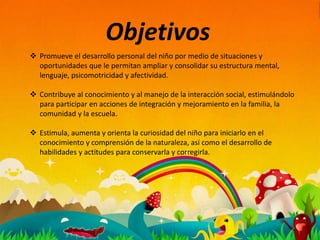 Objetivos
 Promueve el desarrollo personal del niño por medio de situaciones y
oportunidades que le permitan ampliar y consolidar su estructura mental,
lenguaje, psicomotricidad y afectividad.
 Contribuye al conocimiento y al manejo de la interacción social, estimulándolo
para participar en acciones de integración y mejoramiento en la familia, la
comunidad y la escuela.
 Estimula, aumenta y orienta la curiosidad del niño para iniciarlo en el
conocimiento y comprensión de la naturaleza, así como el desarrollo de
habilidades y actitudes para conservarla y corregirla.
 