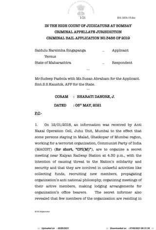 1/21 BA-3456-19.doc
IN THE HIGH COURT OF JUDICATURE AT BOMBAY
CRIMINAL APPELLATE JURISDICTION
CRIMINAL BAIL APPLICATION NO.3456 OF 2019
Saidulu Narsimha Singapanga .. Applicant
Versus
State of Maharashtra .. Respondent
…
Mr.Sudeep Pasbola with Ms.Susan Abraham for the Applicant.
Smt.S.S.Kaushik, APP for the State.
…
CORAM : BHARATI DANGRE, J.
DATED : 05th
MAY, 2021
P.C:-
1. On 12/01/2018, an information was received by Anti
Naxal Operation Cell, Juhu Unit, Mumbai to the effect that
some persons staying in Malad, Ghatkopar of Mumbai region,
working for a terrorist organization, Communist Party of India
(MAOIST) (for short, “CPI(M)”), are to organize a secret
meeting near Kalyan Railway Station at 4.30 p.m., with the
intention of causing threat to the Nation’s solidarity and
security and that they are involved in unlawful activities like
collecting funds, recruiting new members, propagating
organization’s anti national philosophy, organizing meetings of
their active members, making lodging arrangements for
organization’s offce bearers. The secret informer also
revealed that few members of the organization are residing in
M.M.Salgaonkar
::: Uploaded on - 05/05/2021 ::: Downloaded on - 07/05/2021 00:31:55 :::
 