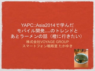 YAPC::Asia2014で学んだ 
モバイル開発(主にiOS)のトレンドと 
あとラーメンの話（橙に行きたい） 
株式会社VOYAGE GROUP 
スマートフォン戦略室たかゆき 
 