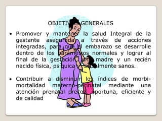 ATENCION A LA GESTANTE/ PUERPERAOBJETIVOS GENERALESPromover y mantener la salud Integral de la gestante asegurada a través de acciones integradas, para que el embarazo se desarrolle dentro de los parámetros normales y lograr al final de la gestación, una madre y un recién nacido física, psíquica y  socialmente sanos.