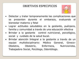 Contribuir a disminuir los índices de morbi-mortalidad materno-perinatal mediante una atención prenatal precoz, oportuna, eficiente y de calidadOBJETIVOS ESPECIFICOSDetectar y tratar tempranamente las complicaciones que se presenten durante el embarazo, evaluando el bienestar materno y fetal