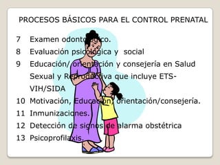 Periódico y continuo: deberán registrarse por lo menos seis (6)  controles  durante el embarazo. Un control en el primer trimestre, dos controles en el segundo trimestre y tres controles  en el tercer trimestre.Siendo lo ideal  que el primer control deberá realizarse en el primer trimestre, con una frecuencia mensual hasta el séptimo mes (32 semanas), cada dos semanas entre el séptimo y octavo mes ( 33 a 36 semanas) y semanal del octavo a noveno mes ( 37 a 40 semanas), eventualmente hasta las 42 semanas.