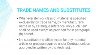 TRADE NAMES AND SUBSTITUTES
▪ Whenever item or class of material is specified
exclusively by trade name, by manufacturer’s
name or by catalogue reference, only such item
shall be used except as provided for in paragraph
(b) hereof.
▪ No substitution shall be made for any material,
article, or process required under Contract unless
approved in written by the Architect.
 
