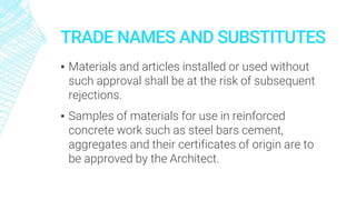 TRADE NAMES AND SUBSTITUTES
▪ Materials and articles installed or used without
such approval shall be at the risk of subsequent
rejections.
▪ Samples of materials for use in reinforced
concrete work such as steel bars cement,
aggregates and their certificates of origin are to
be approved by the Architect.
 