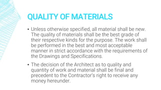 QUALITY OF MATERIALS
▪ Unless otherwise specified, all material shall be new.
The quality of materials shall be the best grade of
their respective kinds for the purpose. The work shall
be performed in the best and most acceptable
manner in strict accordance with the requirements of
the Drawings and Specifications.
▪ The decision of the Architect as to quality and
quantity of work and material shall be final and
precedent to the Contractor’s right to receive any
money hereunder.
 