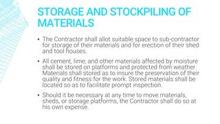 STORAGE AND STOCKPILING OF
MATERIALS
▪ The Contractor shall allot suitable space to sub-contractor
for storage of their materials and for erection of their shed
and tool houses.
▪ All cement, lime, and other materials affected by moisture
shall be stored on platforms and protected from weather.
Materials shall stored as to insure the preservation of their
quality and fitness for the work. Stored materials shall be
located so as to facilitate prompt inspection.
▪ Should it be necessary at any time to move materials,
sheds, or storage platforms, the Contractor shall do so at
his own expense.
 